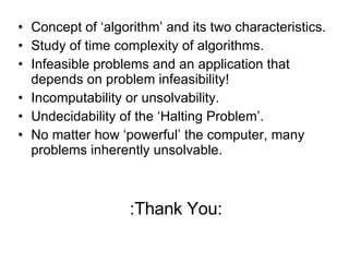 Concept of ‘algorithm’ and its two characteristics. Study of time complexity of algorithms. Infeasible problems and an application that depends on problem infeasibility! Incomputability or unsolvability. Undecidability of the ‘Halting Problem’. No matter how ‘powerful’ the computer, many problems inherently unsolvable. :Thank You: 