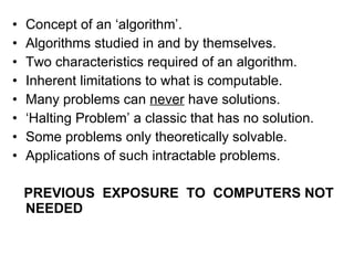 Concept of an ‘algorithm’. Algorithms studied in and by themselves. Two characteristics required of an algorithm. Inherent limitations to what is computable. Many problems can  never  have solutions. ‘ Halting Problem’ a classic that has no solution. Some problems only theoretically solvable. Applications of such intractable problems. PREVIOUS  EXPOSURE  TO  COMPUTERS NOT NEEDED   