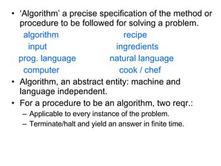 ‘ Algorithm’ a precise specification of the method or procedure to be followed for solving a problem. algorithm  recipe input  ingredients prog. language  natural language computer  cook / chef Algorithm, an abstract entity: machine and language independent. For a procedure to be an algorithm, two reqr.: Applicable to every instance of the problem. Terminate/halt and yield an answer in finite time. 