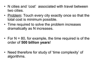 N cities and ‘cost’  associated with travel between two cities. Problem : Touch every city exactly once so that the total cost is minimum possible. Time required to solve the problem increases dramatically as N increases. For N = 80, for example, the time required is of the order of  500 billion years ! Need therefore for study of ‘time complexity’ of algorithms. 