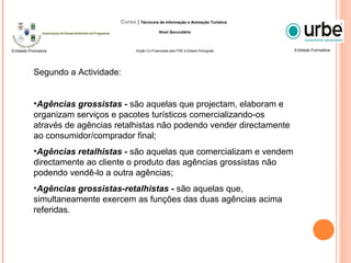 Segundo a Actividade:
•Agências grossistas - são aquelas que projectam, elaboram e
organizam serviços e pacotes turísticos comercializando-os
através de agências retalhistas não podendo vender directamente
ao consumidor/comprador final;
•Agências retalhistas - são aquelas que comercializam e vendem
directamente ao cliente o produto das agências grossistas não
podendo vendê-lo a outra agências;
•Agências grossistas-retalhistas - são aquelas que,
simultaneamente exercem as funções das duas agências acima
referidas.
Entidade FormadoraEntidade Promotora
Curso | Técnico/a de Informação e Animação Turística
Nível Secundário
Acção Co-Financiada pelo FSE e Estado Português
 
