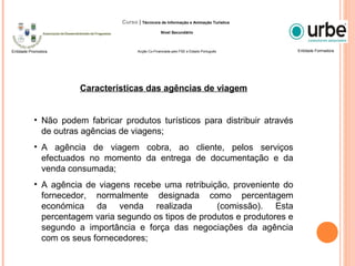 Características das agências de viagem
• Não podem fabricar produtos turísticos para distribuir através
de outras agências de viagens;
• A agência de viagem cobra, ao cliente, pelos serviços
efectuados no momento da entrega de documentação e da
venda consumada;
• A agência de viagens recebe uma retribuição, proveniente do
fornecedor, normalmente designada como percentagem
económica da venda realizada (comissão). Esta
percentagem varia segundo os tipos de produtos e produtores e
segundo a importância e força das negociações da agência
com os seus fornecedores;
Entidade FormadoraEntidade Promotora
Curso | Técnico/a de Informação e Animação Turística
Nível Secundário
Acção Co-Financiada pelo FSE e Estado Português
 