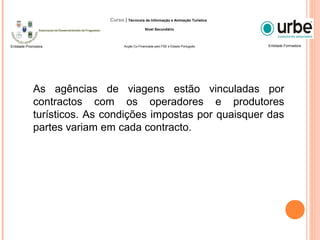 As agências de viagens estão vinculadas por
contractos com os operadores e produtores
turísticos. As condições impostas por quaisquer das
partes variam em cada contracto.
Entidade FormadoraEntidade Promotora
Curso | Técnico/a de Informação e Animação Turística
Nível Secundário
Acção Co-Financiada pelo FSE e Estado Português
 