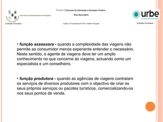 • função assessora - quando a complexidade das viagens não
permite ao consumidor menos experiente entender o necessário.
Neste sentido, o agente de viagens deve ter um amplo
conhecimento no que concerne às viagens, actuando como um
especialista e um conselheiro.
• função produtora - quando as agências de viagens contratam
os serviços de diversos produtores com o objectivo de criar os
seus próprios serviços ou pacotes turísticos, comercializando-os
nos seus pontos de venda.
Entidade FormadoraEntidade Promotora
Curso | Técnico/a de Informação e Animação Turística
Nível Secundário
Acção Co-Financiada pelo FSE e Estado Português
 