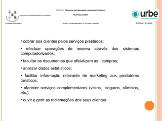 • cobrar aos clientes pelos serviços prestados;
• efectuar operações de reserva através dos sistemas
computadorizados;
• facultar os documentos que oficializam as compras;
• analisar dados estatísticos;
• facilitar informação relevante de marketing aos produtores
turísticos;
• oferecer serviços complementares (vistos, seguros, câmbios,
etc.);
• ouvir e gerir as reclamações dos seus clientes
Entidade FormadoraEntidade Promotora
Curso | Técnico/a de Informação e Animação Turística
Nível Secundário
Acção Co-Financiada pelo FSE e Estado Português
 