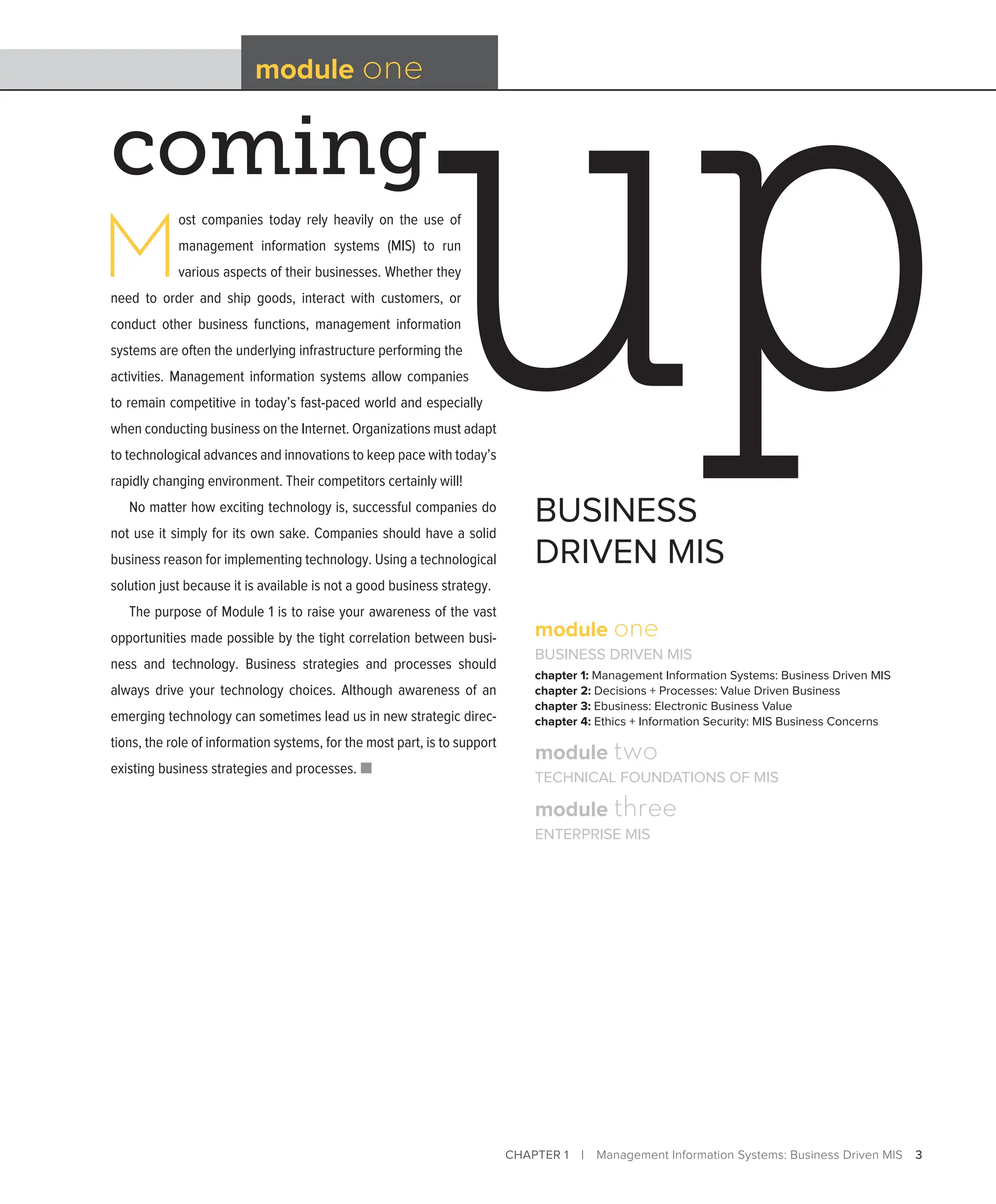CHAPTER 1 | Management Information Systems: Business Driven MIS 3
coming
module one
BUSINESS
DRIVEN MIS
M
ost companies today rely heavily on the use of
management information systems (MIS) to run
various aspects of their businesses. Whether they
need to order and ship goods, interact with customers, or
conduct other business functions, management information
systems are often the underlying infrastructure performing the
activities. Management information systems allow companies
to remain competitive in today’s fast-paced world and especially
when conducting business on the Internet. Organizations must adapt
to technological advances and innovations to keep pace with today’s
rapidly changing environment. Their competitors certainly will!
No matter how exciting technology is, successful companies do
not use it simply for its own sake. Companies should have a solid
business reason for implementing technology. Using a technological
solution just because it is available is not a good business strategy.
The purpose of Module 1 is to raise your awareness of the vast
opportunities made possible by the tight correlation between busi-
ness and technology. Business strategies and processes should
always drive your technology choices. Although awareness of an
emerging technology can sometimes lead us in new strategic direc-
tions, the role of information systems, for the most part, is to support
existing business strategies and processes. ■
module one
BUSINESS DRIVEN MIS
chapter 1: Management Information Systems: Business Driven MIS
chapter 2: Decisions + Processes: Value Driven Business
chapter 3: Ebusiness: Electronic Business Value
chapter 4: Ethics + Information Security: MIS Business Concerns
module two
TECHNICAL FOUNDATIONS OF MIS
module three
ENTERPRISE MIS
 