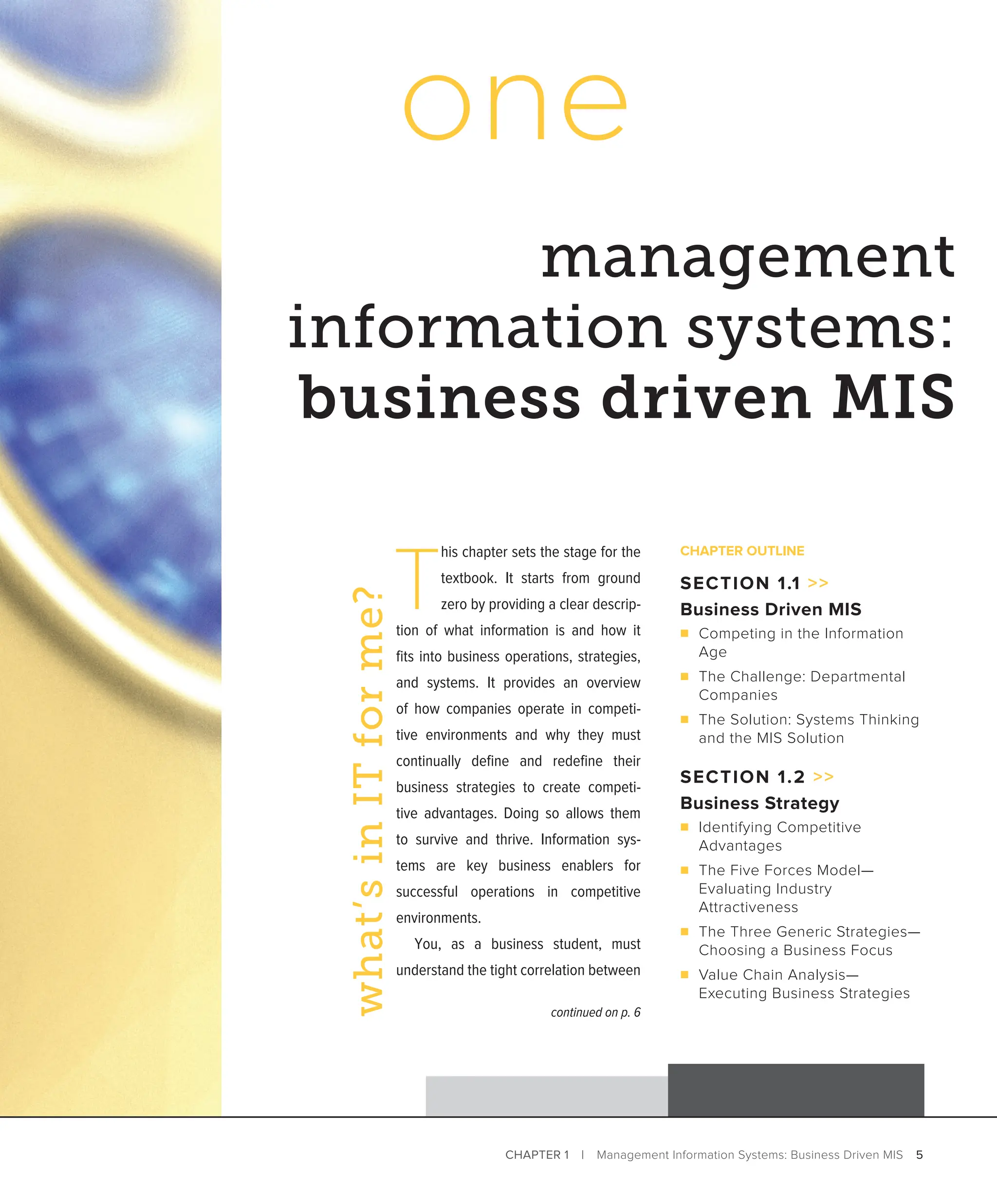 CHAPTER 1 | Management Information Systems: Business Driven MIS 5
management
information systems:
business driven MIS
one
T
his chapter sets the stage for the
textbook. It starts from ground
zero by providing a clear descrip-
tion of what information is and how it
fits into business operations, strategies,
and systems. It provides an overview
of how companies operate in competi-
tive environments and why they must
­
continually define and redefine their
business strategies to create competi-
tive advantages. Doing so allows them
to survive and thrive. Information sys-
tems are key business enablers for
successful operations in competitive
environments.
You, as a business student, must
understand the tight correlation between
what’s
in
IT
for
me?
CHAPTER OUTLINE
SECTION 1.1 
Business Driven MIS
■ Competing in the Information
Age
■ The Challenge: Departmental
Companies
■ The Solution: Systems Thinking
and the MIS Solution
SECTION 1.2 
Business Strategy
■ Identifying Competitive
Advantages
■ The Five Forces Model—­
Evaluating Industry
Attractiveness
■ The Three Generic Strategies—
Choosing a Business Focus
■ Value Chain Analysis—­
Executing Business Strategies
continued on p. 6
 