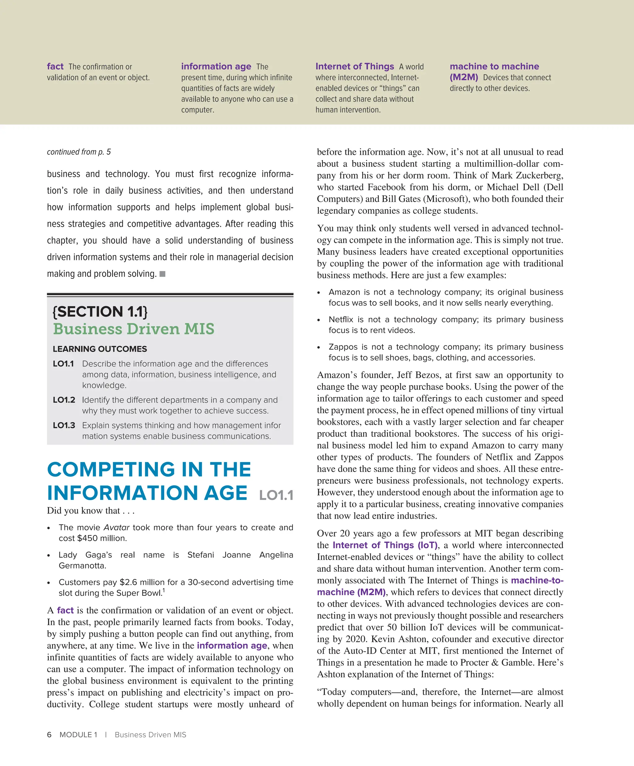 6 MODULE 1 | Business Driven MIS
business and technology. You must first recognize informa-
tion’s role in daily business activities, and then understand
how ­
information supports and helps implement global busi-
ness ­
strategies and competitive advantages. After reading this
­
chapter, you should have a solid understanding of business
driven information systems and their role in managerial decision
making and ­
problem solving. ■
before the information age. Now, it’s not at all unusual to read
about a business student starting a multimillion-dollar com-
pany from his or her dorm room. Think of Mark Zuckerberg,
who started Facebook from his dorm, or Michael Dell (Dell
Computers) and Bill Gates (Microsoft), who both founded their
legendary companies as college students.
You may think only students well versed in advanced technol-
ogy can compete in the information age. This is simply not true.
Many business leaders have created exceptional opportunities
by coupling the power of the information age with traditional
business methods. Here are just a few examples:
∙ Amazon is not a technology company; its original business
focus was to sell books, and it now sells nearly everything.
∙ Netflix is not a technology company; its primary business
focus is to rent videos.
∙ Zappos is not a technology company; its primary business
focus is to sell shoes, bags, clothing, and accessories.
Amazon’s founder, Jeff Bezos, at first saw an opportunity to
change the way people purchase books. Using the power of the
information age to tailor offerings to each customer and speed
the payment process, he in effect opened millions of tiny virtual
bookstores, each with a vastly larger selection and far cheaper
product than traditional bookstores. The success of his origi-
nal business model led him to expand Amazon to carry many
other types of products. The founders of Netflix and Zappos
have done the same thing for videos and shoes. All these entre-
preneurs were business professionals, not technology experts.
However, they understood enough about the information age to
apply it to a particular business, creating innovative companies
that now lead entire industries.
Over 20 years ago a few professors at MIT began describing
the Internet of Things (IoT), a world where interconnected
Internet-enabled devices or “things” have the ability to collect
and share data without human intervention. Another term com-
monly associated with The Internet of Things is machine-to-
machine (M2M), which refers to devices that connect directly
to other devices. With advanced technologies devices are con-
necting in ways not previously thought possible and researchers
predict that over 50 billion IoT devices will be communicat-
ing by 2020. Kevin Ashton, cofounder and executive director
of the Auto-ID Center at MIT, first mentioned the Internet of
Things in a presentation he made to Procter  Gamble. Here’s
Ashton explanation of the Internet of Things:
“Today computers—and, therefore, the Internet—are almost
wholly dependent on human beings for information. Nearly all
continued from p. 5
{SECTION 1.1}
Business Driven MIS
LEARNING OUTCOMES
LO1.1 Describe the information age and the differences
among data, information, business intelligence, and
knowledge.
LO1.2 Identify the different departments in a company and
why they must work together to achieve success.
LO1.3 Explain systems thinking and how management infor­
mation systems enable business communications.
COMPETING IN THE
INFORMATION AGE LO1.1
Did you know that . . .
∙ The movie Avatar took more than four years to create and
cost $450 million.
∙ Lady Gaga’s real name is Stefani Joanne Angelina
Germanotta.
∙ Customers pay $2.6 million for a 30-second advertising time
slot during the Super Bowl.1
A fact is the confirmation or validation of an event or object.
In the past, people primarily learned facts from books. Today,
by simply pushing a button people can find out anything, from
anywhere, at any time. We live in the information age, when
infinite quantities of facts are widely available to anyone who
can use a computer. The impact of information technology on
the global business environment is equivalent to the printing
press’s impact on publishing and electricity’s impact on pro-
ductivity. College student startups were mostly unheard of
fact The confirmation or
validation of an event or object.
information age The
present time, during which infinite
quantities of facts are widely
available to anyone who can use a
computer.
Internet of Things A world
where interconnected, Internet-
enabled devices or “things” can
collect and share data without
human intervention.
machine to machine
(M2M) Devices that connect
directly to other devices.
 