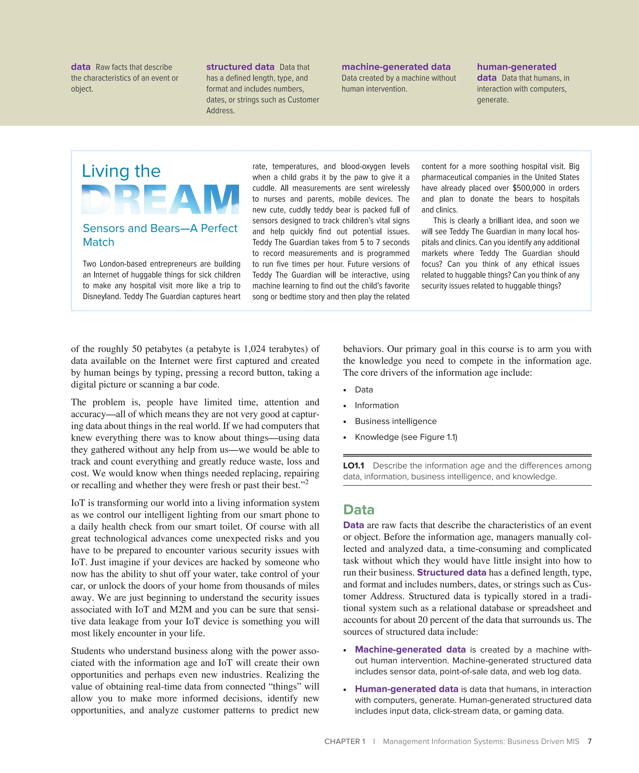 CHAPTER 1 | Management Information Systems: Business Driven MIS 7
of the roughly 50 petabytes (a petabyte is 1,024 terabytes) of
data available on the Internet were first captured and created
by human beings by typing, pressing a record button, taking a
digital picture or scanning a bar code.
The problem is, people have limited time, attention and
­
accuracy—all of which means they are not very good at captur-
ing data about things in the real world. If we had computers that
knew everything there was to know about things—using data
they gathered without any help from us—we would be able to
track and count everything and greatly reduce waste, loss and
cost. We would know when things needed replacing, repairing
or recalling and whether they were fresh or past their best.”2
IoT is transforming our world into a living information system
as we control our intelligent lighting from our smart phone to
a daily health check from our smart toilet. Of course with all
great technological advances come unexpected risks and you
have to be prepared to encounter various security issues with
IoT. Just imagine if your devices are hacked by someone who
now has the ability to shut off your water, take control of your
car, or unlock the doors of your home from thousands of miles
away. We are just beginning to understand the security issues
associated with IoT and M2M and you can be sure that sensi-
tive data leakage from your IoT device is something you will
most likely encounter in your life.
Students who understand business along with the power asso-
ciated with the information age and IoT will create their own
opportunities and perhaps even new industries. Realizing the
value of obtaining real-time data from connected “things” will
allow you to make more informed decisions, identify new
opportunities, and analyze customer patterns to predict new
behaviors. Our primary goal in this course is to arm you with
the knowledge you need to compete in the information age.
The core drivers of the information age include:
∙ Data
∙ Information
∙ Business intelligence
∙ Knowledge (see Figure 1.1)
LO1.1 Describe the information age and the differences among
data, information, business intelligence, and knowledge.
Data
Data are raw facts that describe the characteristics of an event
or object. Before the information age, managers manually col-
lected and analyzed data, a time-consuming and complicated
task without which they would have little insight into how to
run their business. Structured data has a defined length, type,
and format and includes numbers, dates, or strings such as Cus-
tomer Address. Structured data is typically stored in a tradi-
tional system such as a relational database or spreadsheet and
accounts for about 20 percent of the data that surrounds us. The
sources of structured data include:
∙ Machine-generated data is created by a machine with-
out human intervention. Machine-generated structured data
includes sensor data, point-of-sale data, and web log data.
∙ Human-generated data is data that humans, in interaction
with computers, generate. Human-generated structured data
includes input data, click-stream data, or gaming data.
Sensors and Bears—A Perfect
Match
Two London-based entrepreneurs are building
an Internet of huggable things for sick ­
children
to make any hospital visit more like a trip to
Disneyland. Teddy The Guardian captures heart
Living the rate, temperatures, and blood-oxygen ­
levels
when a child grabs it by the paw to give it a
cuddle. All measurements are sent wirelessly
to nurses and parents, mobile devices. The
new cute, cuddly teddy bear is packed full of
sensors designed to track children’s vital signs
and help quickly find out potential issues.
Teddy The Guardian takes from 5 to 7 seconds
to record measurements and is programmed
to run five times per hour. Future versions of
Teddy The Guardian will be interactive, using
machine learning to find out the child’s favorite
song or bedtime story and then play the related
content for a more soothing hospital visit. Big
pharmaceutical companies in the United States
have already placed over $500,000 in orders
and plan to donate the bears to hospitals
and clinics.
This is clearly a brilliant idea, and soon we
will see Teddy The Guardian in many local hos-
pitals and clinics. Can you identify any additional
markets where Teddy The Guardian should
focus? Can you think of any ethical issues
related to huggable things? Can you think of any
security issues related to huggable things?
data Raw facts that describe
the characteristics of an event or
object.
structured data Data that
has a defined length, type, and
format and includes numbers,
dates, or strings such as Customer
Address.
machine-generated data
Data created by a machine without
human intervention.
human-generated
data Data that humans, in
interaction with computers,
generate.
 