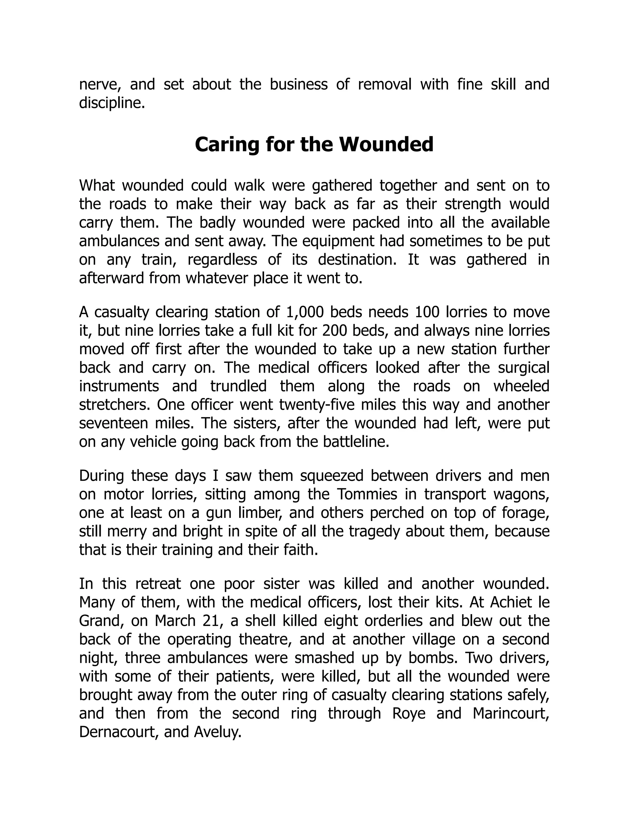 nerve, and set about the business of removal with fine skill and
discipline.
Caring for the Wounded
What wounded could walk were gathered together and sent on to
the roads to make their way back as far as their strength would
carry them. The badly wounded were packed into all the available
ambulances and sent away. The equipment had sometimes to be put
on any train, regardless of its destination. It was gathered in
afterward from whatever place it went to.
A casualty clearing station of 1,000 beds needs 100 lorries to move
it, but nine lorries take a full kit for 200 beds, and always nine lorries
moved off first after the wounded to take up a new station further
back and carry on. The medical officers looked after the surgical
instruments and trundled them along the roads on wheeled
stretchers. One officer went twenty-five miles this way and another
seventeen miles. The sisters, after the wounded had left, were put
on any vehicle going back from the battleline.
During these days I saw them squeezed between drivers and men
on motor lorries, sitting among the Tommies in transport wagons,
one at least on a gun limber, and others perched on top of forage,
still merry and bright in spite of all the tragedy about them, because
that is their training and their faith.
In this retreat one poor sister was killed and another wounded.
Many of them, with the medical officers, lost their kits. At Achiet le
Grand, on March 21, a shell killed eight orderlies and blew out the
back of the operating theatre, and at another village on a second
night, three ambulances were smashed up by bombs. Two drivers,
with some of their patients, were killed, but all the wounded were
brought away from the outer ring of casualty clearing stations safely,
and then from the second ring through Roye and Marincourt,
Dernacourt, and Aveluy.
 