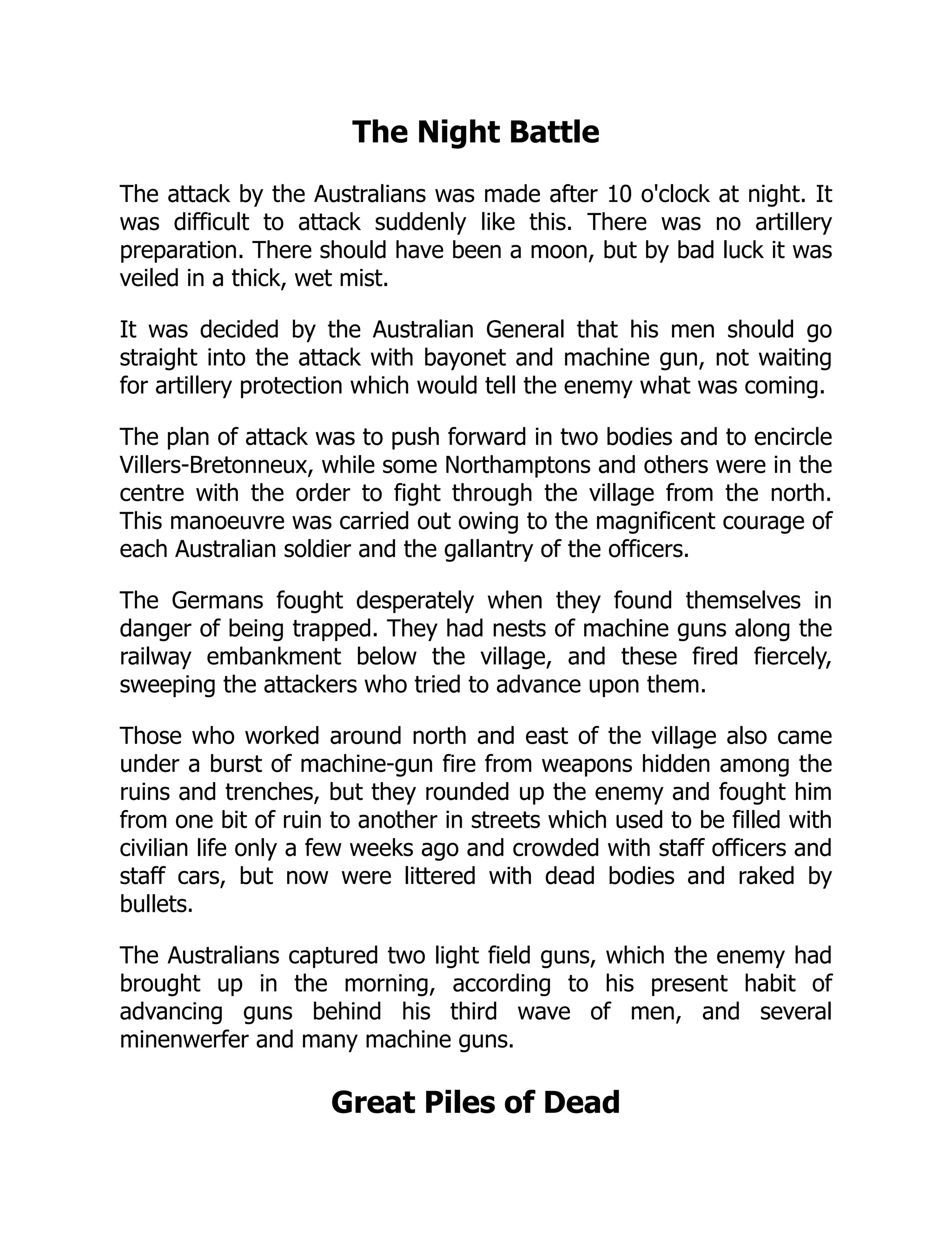 The Night Battle
The attack by the Australians was made after 10 o'clock at night. It
was difficult to attack suddenly like this. There was no artillery
preparation. There should have been a moon, but by bad luck it was
veiled in a thick, wet mist.
It was decided by the Australian General that his men should go
straight into the attack with bayonet and machine gun, not waiting
for artillery protection which would tell the enemy what was coming.
The plan of attack was to push forward in two bodies and to encircle
Villers-Bretonneux, while some Northamptons and others were in the
centre with the order to fight through the village from the north.
This manoeuvre was carried out owing to the magnificent courage of
each Australian soldier and the gallantry of the officers.
The Germans fought desperately when they found themselves in
danger of being trapped. They had nests of machine guns along the
railway embankment below the village, and these fired fiercely,
sweeping the attackers who tried to advance upon them.
Those who worked around north and east of the village also came
under a burst of machine-gun fire from weapons hidden among the
ruins and trenches, but they rounded up the enemy and fought him
from one bit of ruin to another in streets which used to be filled with
civilian life only a few weeks ago and crowded with staff officers and
staff cars, but now were littered with dead bodies and raked by
bullets.
The Australians captured two light field guns, which the enemy had
brought up in the morning, according to his present habit of
advancing guns behind his third wave of men, and several
minenwerfer and many machine guns.
Great Piles of Dead
 