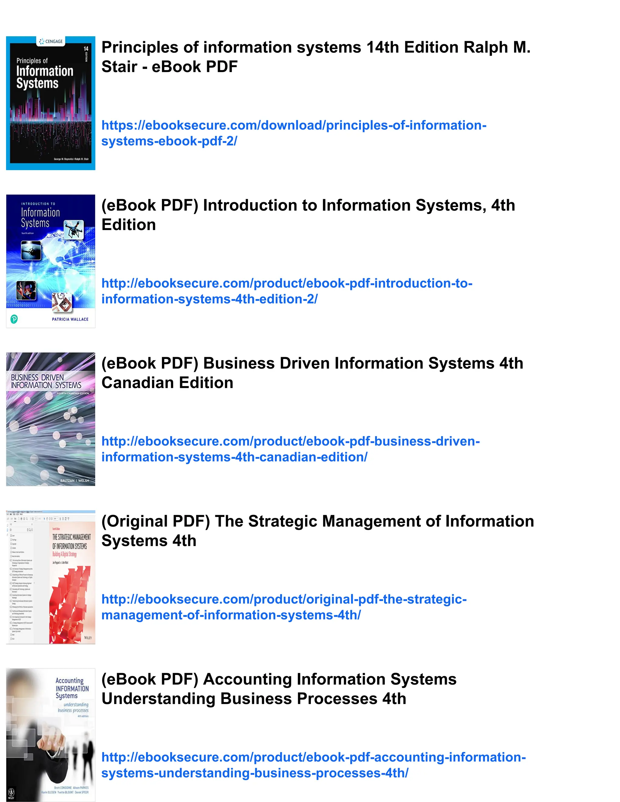Principles of information systems 14th Edition Ralph M.
Stair - eBook PDF
https://ebooksecure.com/download/principles-of-information-
systems-ebook-pdf-2/
(eBook PDF) Introduction to Information Systems, 4th
Edition
http://ebooksecure.com/product/ebook-pdf-introduction-to-
information-systems-4th-edition-2/
(eBook PDF) Business Driven Information Systems 4th
Canadian Edition
http://ebooksecure.com/product/ebook-pdf-business-driven-
information-systems-4th-canadian-edition/
(Original PDF) The Strategic Management of Information
Systems 4th
http://ebooksecure.com/product/original-pdf-the-strategic-
management-of-information-systems-4th/
(eBook PDF) Accounting Information Systems
Understanding Business Processes 4th
http://ebooksecure.com/product/ebook-pdf-accounting-information-
systems-understanding-business-processes-4th/
 