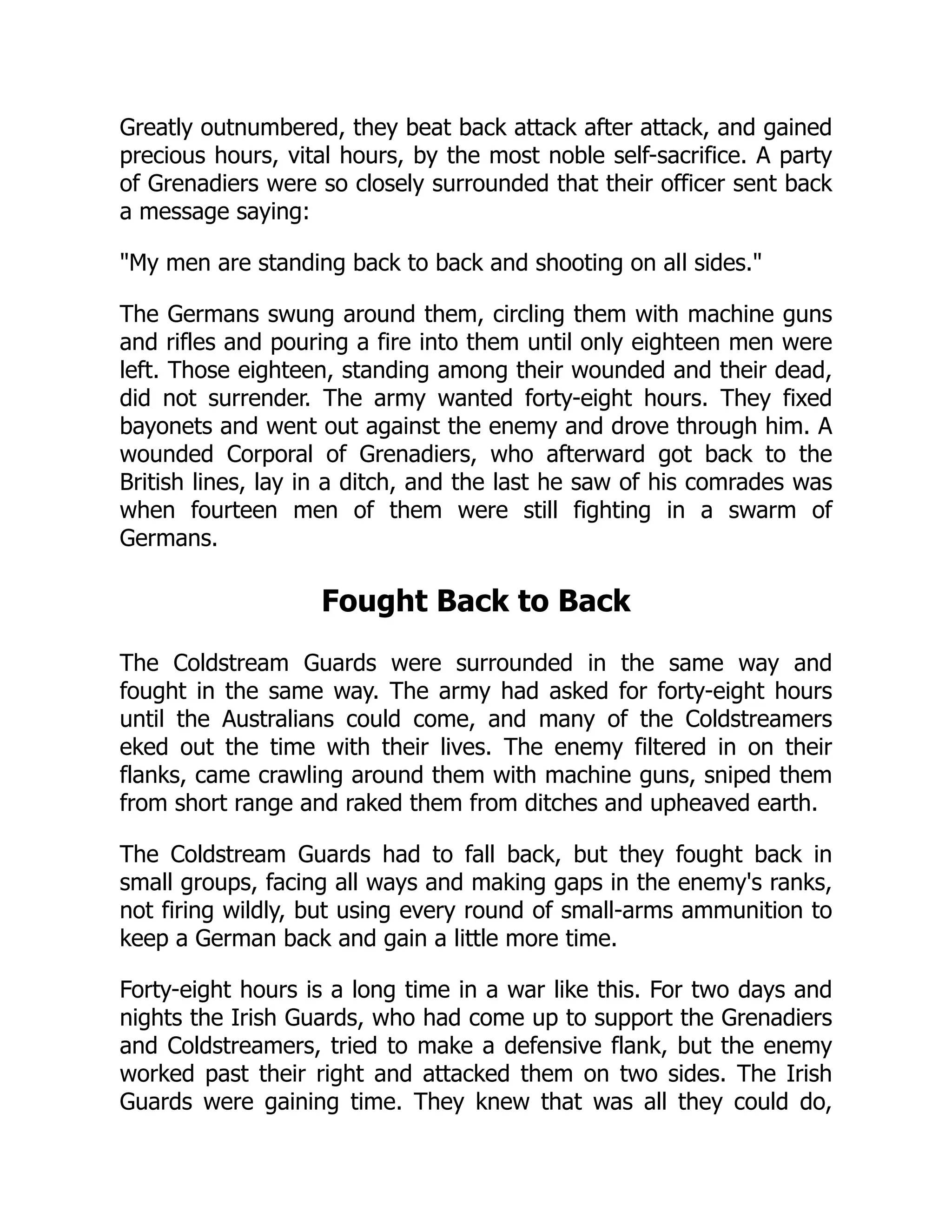 Greatly outnumbered, they beat back attack after attack, and gained
precious hours, vital hours, by the most noble self-sacrifice. A party
of Grenadiers were so closely surrounded that their officer sent back
a message saying:
My men are standing back to back and shooting on all sides.
The Germans swung around them, circling them with machine guns
and rifles and pouring a fire into them until only eighteen men were
left. Those eighteen, standing among their wounded and their dead,
did not surrender. The army wanted forty-eight hours. They fixed
bayonets and went out against the enemy and drove through him. A
wounded Corporal of Grenadiers, who afterward got back to the
British lines, lay in a ditch, and the last he saw of his comrades was
when fourteen men of them were still fighting in a swarm of
Germans.
Fought Back to Back
The Coldstream Guards were surrounded in the same way and
fought in the same way. The army had asked for forty-eight hours
until the Australians could come, and many of the Coldstreamers
eked out the time with their lives. The enemy filtered in on their
flanks, came crawling around them with machine guns, sniped them
from short range and raked them from ditches and upheaved earth.
The Coldstream Guards had to fall back, but they fought back in
small groups, facing all ways and making gaps in the enemy's ranks,
not firing wildly, but using every round of small-arms ammunition to
keep a German back and gain a little more time.
Forty-eight hours is a long time in a war like this. For two days and
nights the Irish Guards, who had come up to support the Grenadiers
and Coldstreamers, tried to make a defensive flank, but the enemy
worked past their right and attacked them on two sides. The Irish
Guards were gaining time. They knew that was all they could do,
 