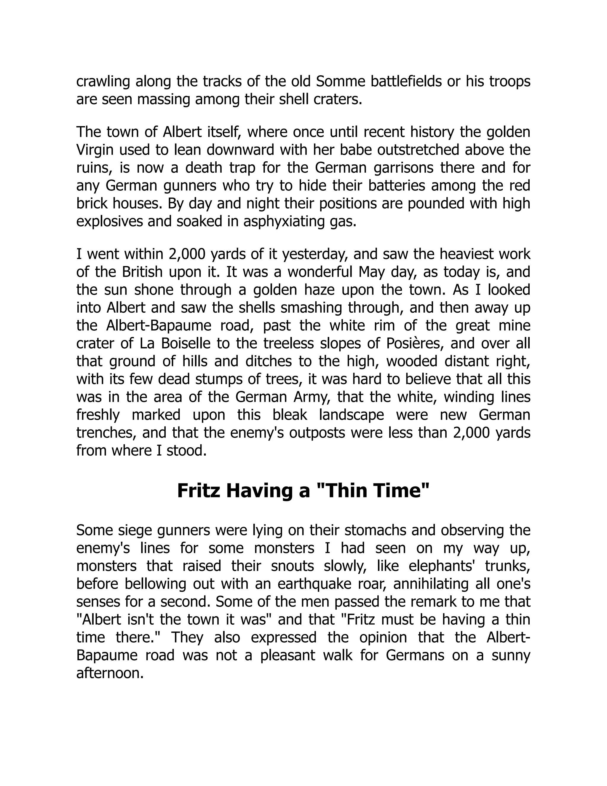 crawling along the tracks of the old Somme battlefields or his troops
are seen massing among their shell craters.
The town of Albert itself, where once until recent history the golden
Virgin used to lean downward with her babe outstretched above the
ruins, is now a death trap for the German garrisons there and for
any German gunners who try to hide their batteries among the red
brick houses. By day and night their positions are pounded with high
explosives and soaked in asphyxiating gas.
I went within 2,000 yards of it yesterday, and saw the heaviest work
of the British upon it. It was a wonderful May day, as today is, and
the sun shone through a golden haze upon the town. As I looked
into Albert and saw the shells smashing through, and then away up
the Albert-Bapaume road, past the white rim of the great mine
crater of La Boiselle to the treeless slopes of Posières, and over all
that ground of hills and ditches to the high, wooded distant right,
with its few dead stumps of trees, it was hard to believe that all this
was in the area of the German Army, that the white, winding lines
freshly marked upon this bleak landscape were new German
trenches, and that the enemy's outposts were less than 2,000 yards
from where I stood.
Fritz Having a Thin Time
Some siege gunners were lying on their stomachs and observing the
enemy's lines for some monsters I had seen on my way up,
monsters that raised their snouts slowly, like elephants' trunks,
before bellowing out with an earthquake roar, annihilating all one's
senses for a second. Some of the men passed the remark to me that
Albert isn't the town it was and that Fritz must be having a thin
time there. They also expressed the opinion that the Albert-
Bapaume road was not a pleasant walk for Germans on a sunny
afternoon.
 