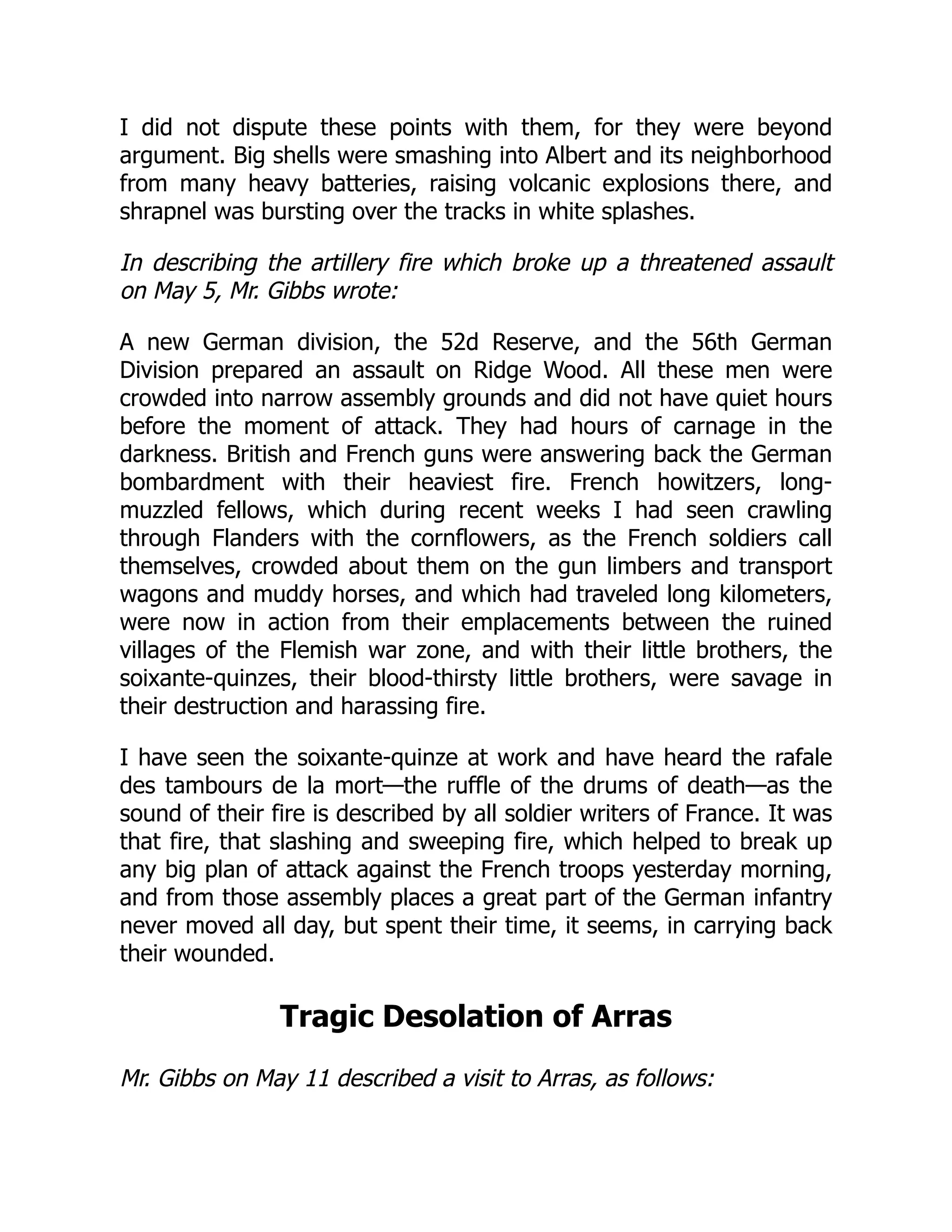 I did not dispute these points with them, for they were beyond
argument. Big shells were smashing into Albert and its neighborhood
from many heavy batteries, raising volcanic explosions there, and
shrapnel was bursting over the tracks in white splashes.
In describing the artillery fire which broke up a threatened assault
on May 5, Mr. Gibbs wrote:
A new German division, the 52d Reserve, and the 56th German
Division prepared an assault on Ridge Wood. All these men were
crowded into narrow assembly grounds and did not have quiet hours
before the moment of attack. They had hours of carnage in the
darkness. British and French guns were answering back the German
bombardment with their heaviest fire. French howitzers, long-
muzzled fellows, which during recent weeks I had seen crawling
through Flanders with the cornflowers, as the French soldiers call
themselves, crowded about them on the gun limbers and transport
wagons and muddy horses, and which had traveled long kilometers,
were now in action from their emplacements between the ruined
villages of the Flemish war zone, and with their little brothers, the
soixante-quinzes, their blood-thirsty little brothers, were savage in
their destruction and harassing fire.
I have seen the soixante-quinze at work and have heard the rafale
des tambours de la mort—the ruffle of the drums of death—as the
sound of their fire is described by all soldier writers of France. It was
that fire, that slashing and sweeping fire, which helped to break up
any big plan of attack against the French troops yesterday morning,
and from those assembly places a great part of the German infantry
never moved all day, but spent their time, it seems, in carrying back
their wounded.
Tragic Desolation of Arras
Mr. Gibbs on May 11 described a visit to Arras, as follows:
 