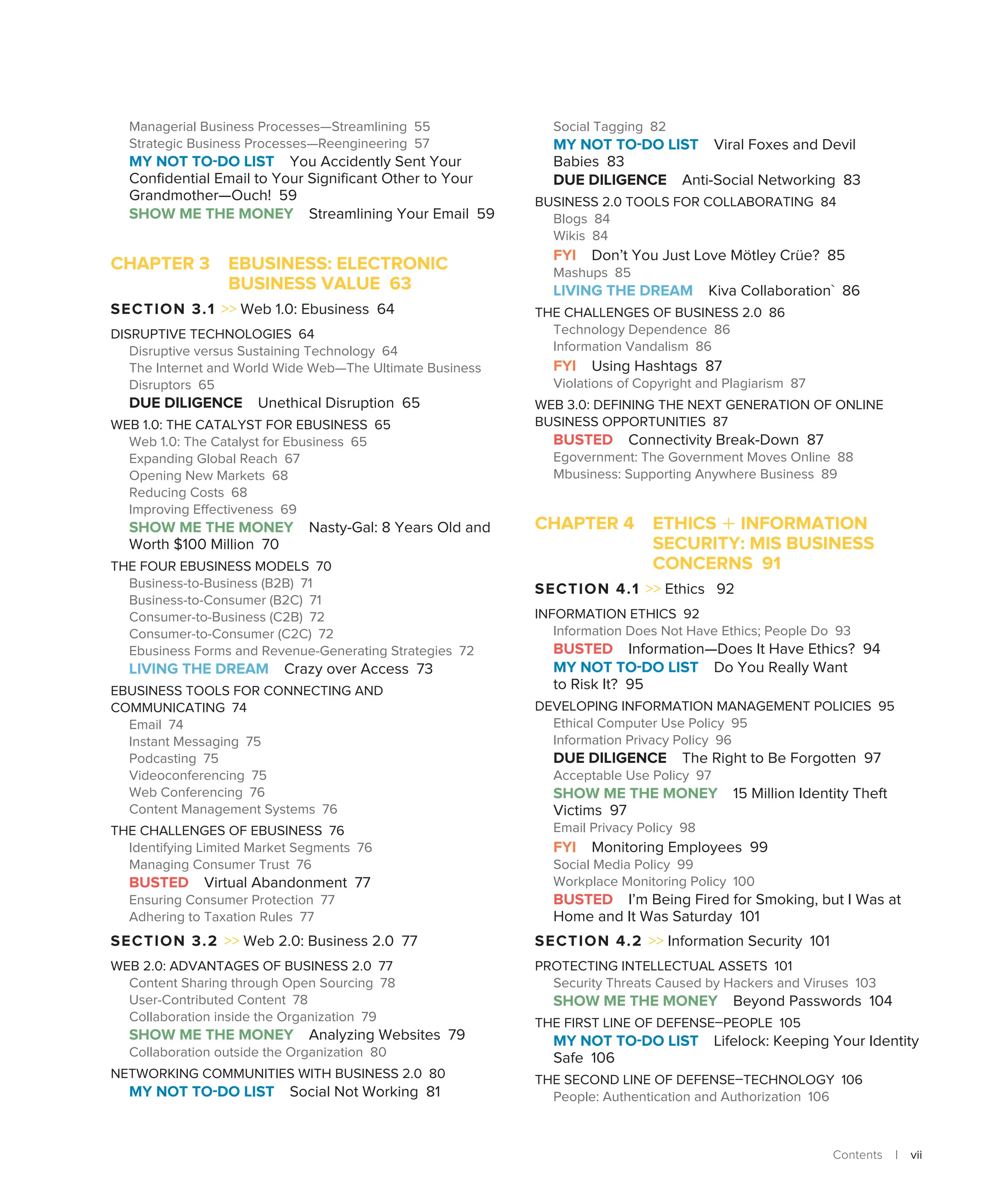 Contents | vii
Managerial Business Processes—Streamlining 55
Strategic Business Processes—Reengineering 57
MY NOT TO-DO LIST You Accidently Sent Your
Confidential Email to Your Significant Other to Your
Grandmother—Ouch! 59
SHOW ME THE MONEY Streamlining Your Email 59
CHAPTER 3 
EBUSINESS: ELECTRONIC
BUSINESS VALUE 63
SECTION 3.1  Web 1.0: Ebusiness 64
DISRUPTIVE TECHNOLOGIES 64
Disruptive versus Sustaining Technology 64
The Internet and World Wide Web—The Ultimate Business
Disruptors 65
DUE DILIGENCE Unethical Disruption 65
WEB 1.0: THE CATALYST FOR EBUSINESS 65
Web 1.0: The Catalyst for Ebusiness 65
Expanding Global Reach 67
Opening New Markets 68
Reducing Costs 68
Improving Effectiveness 69
SHOW ME THE MONEY Nasty-Gal: 8 Years Old and
Worth $100 Million 70
THE FOUR EBUSINESS MODELS 70
Business-to-Business (B2B) 71
Business-to-Consumer (B2C) 71
Consumer-to-Business (C2B) 72
Consumer-to-Consumer (C2C) 72
Ebusiness Forms and Revenue-Generating Strategies 72
LIVING THE DREAM Crazy over Access 73
EBUSINESS TOOLS FOR CONNECTING AND
COMMUNICATING 74
Email 74
Instant Messaging 75
Podcasting 75
Videoconferencing 75
Web Conferencing 76
Content Management Systems 76
THE CHALLENGES OF EBUSINESS 76
Identifying Limited Market Segments 76
Managing Consumer Trust 76
BUSTED Virtual Abandonment 77
Ensuring Consumer Protection 77
Adhering to Taxation Rules 77
SECTION 3.2  Web 2.0: Business 2.0 77
WEB 2.0: ADVANTAGES OF BUSINESS 2.0 77
Content Sharing through Open Sourcing 78
User-Contributed Content 78
Collaboration inside the Organization 79
SHOW ME THE MONEY Analyzing Websites 79
Collaboration outside the Organization 80
NETWORKING COMMUNITIES WITH BUSINESS 2.0 80
MY NOT TO-DO LIST Social Not Working 81
Social Tagging 82
MY NOT TO-DO LIST Viral Foxes and Devil
Babies 83
DUE DILIGENCE Anti-Social Networking 83
BUSINESS 2.0 TOOLS FOR COLLABORATING 84
Blogs 84
Wikis 84
FYI Don’t You Just Love ­
Mötley Crüe? 85
Mashups 85
LIVING THE DREAM Kiva Collaboration` 86
THE CHALLENGES OF BUSINESS 2.0 86
Technology Dependence 86
Information Vandalism 86
FYI Using Hashtags 87
Violations of Copyright and Plagiarism 87
WEB 3.0: DEFINING THE NEXT GENERATION OF ONLINE
BUSINESS OPPORTUNITIES 87
BUSTED Connectivity Break-Down 87
Egovernment: The Government Moves Online 88
Mbusiness: Supporting Anywhere Business 89
CHAPTER 4 ETHICS + INFORMATION
SECURITY: MIS BUSINESS
CONCERNS 91
SECTION 4.1  Ethics 92
INFORMATION ETHICS 92
Information Does Not Have Ethics; People Do 93
BUSTED Information—Does It Have Ethics? 94
MY NOT TO-DO LIST Do You Really Want
to Risk It? 95
DEVELOPING INFORMATION MANAGEMENT POLICIES 95
Ethical Computer Use Policy 95
Information Privacy Policy 96
DUE DILIGENCE The Right to Be Forgotten 97
Acceptable Use Policy 97
SHOW ME THE MONEY 15 Million Identity Theft
Victims 97
Email Privacy Policy 98
FYI Monitoring Employees 99
Social Media Policy 99
Workplace Monitoring Policy 100
BUSTED I’m Being Fired for Smoking, but I Was at
Home and It Was Saturday 101
SECTION 4.2  Information Security 101
PROTECTING INTELLECTUAL ASSETS 101
Security Threats Caused by Hackers and Viruses 103
SHOW ME THE MONEY Beyond Passwords 104
THE FIRST LINE OF DEFENSE–PEOPLE 105
MY NOT TO-DO LIST Lifelock: Keeping Your Identity
Safe 106
THE SECOND LINE OF DEFENSE–TECHNOLOGY 106
People: Authentication and Authorization 106
 
