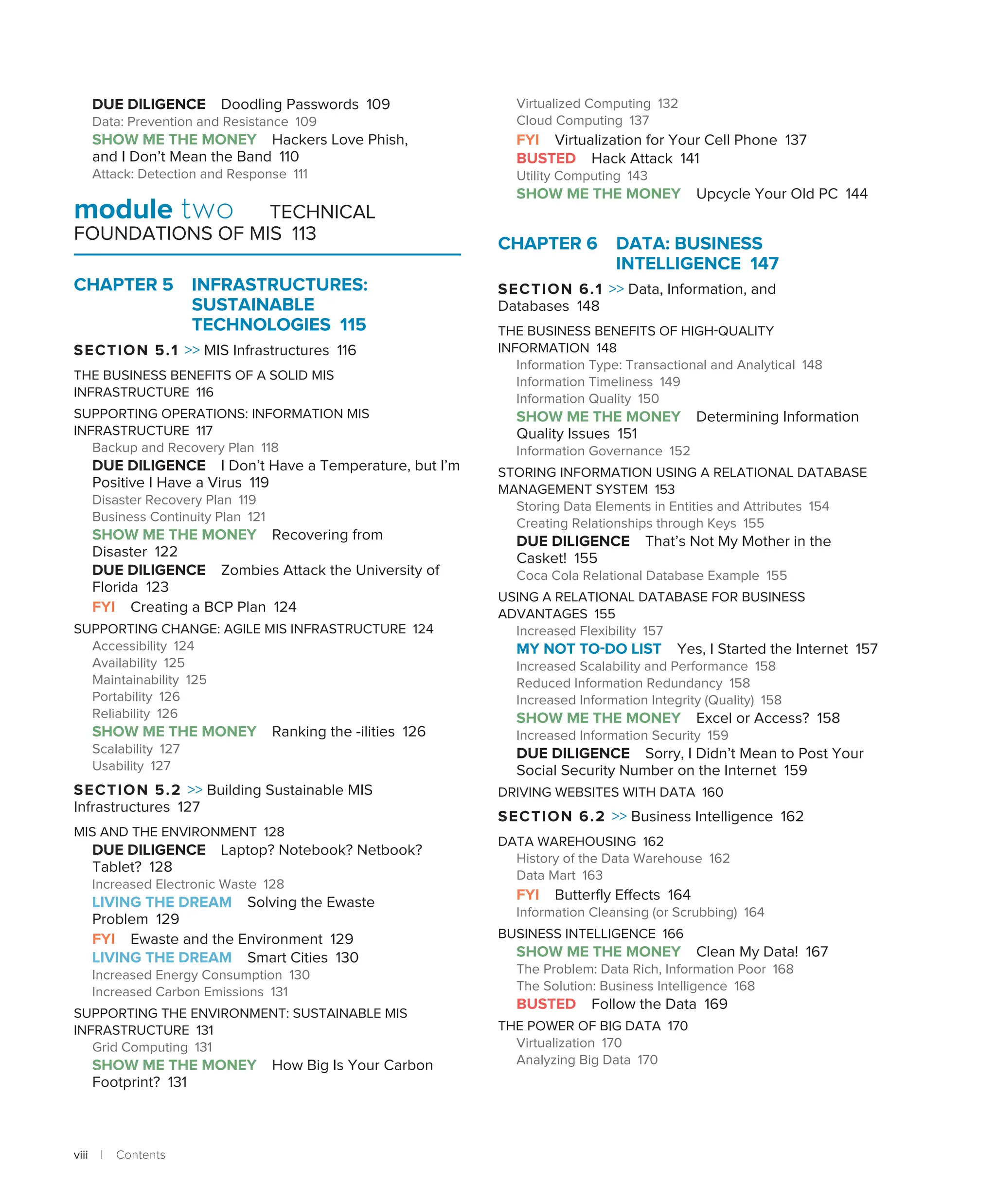 viii | Contents
DUE DILIGENCE Doodling Passwords 109
Data: Prevention and Resistance 109
SHOW ME THE MONEY Hackers Love Phish,
and I Don’t Mean the Band 110
Attack: Detection and Response 111
module two TECHNICAL
FOUNDATIONS OF MIS 113
CHAPTER 5 INFRASTRUCTURES:
SUSTAINABLE
TECHNOLOGIES 115
SECTION 5.1  MIS Infrastructures 116
THE BUSINESS BENEFITS OF A SOLID MIS
INFRASTRUCTURE 116
SUPPORTING OPERATIONS: INFORMATION MIS
INFRASTRUCTURE 117
Backup and Recovery Plan 118
DUE DILIGENCE I Don’t Have a Temperature, but I’m
Positive I Have a Virus 119
Disaster Recovery Plan 119
Business Continuity Plan 121
SHOW ME THE MONEY Recovering from
Disaster 122
DUE DILIGENCE Zombies Attack the University of
Florida 123
FYI Creating a BCP Plan 124
SUPPORTING CHANGE: AGILE MIS INFRASTRUCTURE 124
Accessibility 124
Availability 125
Maintainability 125
Portability 126
Reliability 126
SHOW ME THE MONEY Ranking the -ilities 126
Scalability 127
Usability 127
SECTION 5.2  Building Sustainable MIS
Infrastructures 127
MIS AND THE ENVIRONMENT 128
DUE DILIGENCE Laptop? Notebook? Netbook?
Tablet? 128
Increased Electronic Waste 128
LIVING THE DREAM Solving the Ewaste
Problem 129
FYI Ewaste and the Environment 129
LIVING THE DREAM Smart Cities 130
Increased Energy Consumption 130
Increased Carbon Emissions 131
SUPPORTING THE ENVIRONMENT: SUSTAINABLE MIS
INFRASTRUCTURE 131
Grid Computing 131
SHOW ME THE MONEY How Big Is Your Carbon
Footprint? 131
Virtualized Computing 132
Cloud Computing 137
FYI Virtualization for Your Cell Phone 137
BUSTED Hack Attack 141
Utility Computing 143
SHOW ME THE MONEY Upcycle Your Old PC 144
CHAPTER 6 
DATA: BUSINESS
INTELLIGENCE 147
SECTION 6.1  Data, Information, and
Databases 148
THE BUSINESS BENEFITS OF HIGH-QUALITY
INFORMATION 148
Information Type: Transactional and Analytical 148
Information Timeliness 149
Information Quality 150
SHOW ME THE MONEY Determining Information
Quality Issues 151
Information Governance 152
STORING INFORMATION USING A RELATIONAL DATABASE
MANAGEMENT SYSTEM 153
Storing Data Elements in Entities and Attributes 154
Creating Relationships through Keys 155
DUE DILIGENCE That’s Not My Mother in the
Casket! 155
Coca Cola Relational Database Example 155
USING A RELATIONAL DATABASE FOR BUSINESS
ADVANTAGES 155
Increased Flexibility 157
MY NOT TO-DO LIST Yes, I Started the Internet 157
Increased Scalability and Performance 158
Reduced Information Redundancy 158
Increased Information Integrity (Quality) 158
SHOW ME THE MONEY Excel or Access? 158
Increased Information Security 159
DUE DILIGENCE Sorry, I Didn’t Mean to Post Your
Social Security Number on the Internet 159
DRIVING WEBSITES WITH DATA 160
SECTION 6.2  Business Intelligence 162
DATA WAREHOUSING 162
History of the Data Warehouse 162
Data Mart 163
FYI Butterfly Effects 164
Information Cleansing (or Scrubbing) 164
BUSINESS INTELLIGENCE 166
SHOW ME THE MONEY Clean My Data! 167
The Problem: Data Rich, Information Poor 168
The Solution: Business Intelligence 168
BUSTED Follow the Data 169
THE POWER OF BIG DATA 170
Virtualization 170
Analyzing Big Data 170
 