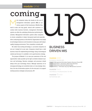 CHAPTER 1 | Management Information Systems: Business Driven MIS 3
coming
module one
BUSINESS
DRIVEN MIS
M
ost companies today rely heavily on the use of
management information systems (MIS) to run
various aspects of their businesses. Whether they
need to order and ship goods, interact with customers, or
conduct other business functions, management information
systems are often the underlying infrastructure performing the
activities. Management information systems allow companies
to remain competitive in today’s fast-paced world and especially
when conducting business on the Internet. Organizations must adapt
to technological advances and innovations to keep pace with today’s
rapidly changing environment. Their competitors certainly will!
No matter how exciting technology is, successful companies do
not use it simply for its own sake. Companies should have a solid
business reason for implementing technology. Using a technological
solution just because it is available is not a good business strategy.
The purpose of Module 1 is to raise your awareness of the vast
opportunities made possible by the tight correlation between busi-
ness and technology. Business strategies and processes should
always drive your technology choices. Although awareness of an
emerging technology can sometimes lead us in new strategic direc-
tions, the role of information systems, for the most part, is to support
existing business strategies and processes. ■
module one
BUSINESS DRIVEN MIS
chapter 1: Management Information Systems: Business Driven MIS
chapter 2: Decisions + Processes: Value Driven Business
chapter 3: Ebusiness: Electronic Business Value
chapter 4: Ethics + Information Security: MIS Business Concerns
module two
TECHNICAL FOUNDATIONS OF MIS
module three
ENTERPRISE MIS
 