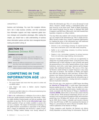 6 MODULE 1 | Business Driven MIS
business and technology. You must first recognize informa-
tion’s role in daily business activities, and then understand
how ­
information supports and helps implement global busi-
ness ­
strategies and competitive advantages. After reading this
­
chapter, you should have a solid understanding of business
driven information systems and their role in managerial decision
making and ­
problem solving. ■
before the information age. Now, it’s not at all unusual to read
about a business student starting a multimillion-dollar com-
pany from his or her dorm room. Think of Mark Zuckerberg,
who started Facebook from his dorm, or Michael Dell (Dell
Computers) and Bill Gates (Microsoft), who both founded their
legendary companies as college students.
You may think only students well versed in advanced technol-
ogy can compete in the information age. This is simply not true.
Many business leaders have created exceptional opportunities
by coupling the power of the information age with traditional
business methods. Here are just a few examples:
∙ Amazon is not a technology company; its original business
focus was to sell books, and it now sells nearly everything.
∙ Netflix is not a technology company; its primary business
focus is to rent videos.
∙ Zappos is not a technology company; its primary business
focus is to sell shoes, bags, clothing, and accessories.
Amazon’s founder, Jeff Bezos, at first saw an opportunity to
change the way people purchase books. Using the power of the
information age to tailor offerings to each customer and speed
the payment process, he in effect opened millions of tiny virtual
bookstores, each with a vastly larger selection and far cheaper
product than traditional bookstores. The success of his origi-
nal business model led him to expand Amazon to carry many
other types of products. The founders of Netflix and Zappos
have done the same thing for videos and shoes. All these entre-
preneurs were business professionals, not technology experts.
However, they understood enough about the information age to
apply it to a particular business, creating innovative companies
that now lead entire industries.
Over 20 years ago a few professors at MIT began describing
the Internet of Things (IoT), a world where interconnected
Internet-enabled devices or “things” have the ability to collect
and share data without human intervention. Another term com-
monly associated with The Internet of Things is machine-to-
machine (M2M), which refers to devices that connect directly
to other devices. With advanced technologies devices are con-
necting in ways not previously thought possible and researchers
predict that over 50 billion IoT devices will be communicat-
ing by 2020. Kevin Ashton, cofounder and executive director
of the Auto-ID Center at MIT, first mentioned the Internet of
Things in a presentation he made to Procter  Gamble. Here’s
Ashton explanation of the Internet of Things:
“Today computers—and, therefore, the Internet—are almost
wholly dependent on human beings for information. Nearly all
continued from p. 5
{SECTION 1.1}
Business Driven MIS
LEARNING OUTCOMES
LO1.1 Describe the information age and the differences
among data, information, business intelligence, and
knowledge.
LO1.2 Identify the different departments in a company and
why they must work together to achieve success.
LO1.3 Explain systems thinking and how management infor­
mation systems enable business communications.
COMPETING IN THE
INFORMATION AGE LO1.1
Did you know that . . .
∙ The movie Avatar took more than four years to create and
cost $450 million.
∙ Lady Gaga’s real name is Stefani Joanne Angelina
Germanotta.
∙ Customers pay $2.6 million for a 30-second advertising time
slot during the Super Bowl.1
A fact is the confirmation or validation of an event or object.
In the past, people primarily learned facts from books. Today,
by simply pushing a button people can find out anything, from
anywhere, at any time. We live in the information age, when
infinite quantities of facts are widely available to anyone who
can use a computer. The impact of information technology on
the global business environment is equivalent to the printing
press’s impact on publishing and electricity’s impact on pro-
ductivity. College student startups were mostly unheard of
fact The confirmation or
validation of an event or object.
information age The
present time, during which infinite
quantities of facts are widely
available to anyone who can use a
computer.
Internet of Things A world
where interconnected, Internet-
enabled devices or “things” can
collect and share data without
human intervention.
machine to machine
(M2M) Devices that connect
directly to other devices.
 
