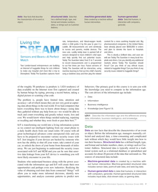 CHAPTER 1 | Management Information Systems: Business Driven MIS 7
of the roughly 50 petabytes (a petabyte is 1,024 terabytes) of
data available on the Internet were first captured and created
by human beings by typing, pressing a record button, taking a
digital picture or scanning a bar code.
The problem is, people have limited time, attention and
­
accuracy—all of which means they are not very good at captur-
ing data about things in the real world. If we had computers that
knew everything there was to know about things—using data
they gathered without any help from us—we would be able to
track and count everything and greatly reduce waste, loss and
cost. We would know when things needed replacing, repairing
or recalling and whether they were fresh or past their best.”2
IoT is transforming our world into a living information system
as we control our intelligent lighting from our smart phone to
a daily health check from our smart toilet. Of course with all
great technological advances come unexpected risks and you
have to be prepared to encounter various security issues with
IoT. Just imagine if your devices are hacked by someone who
now has the ability to shut off your water, take control of your
car, or unlock the doors of your home from thousands of miles
away. We are just beginning to understand the security issues
associated with IoT and M2M and you can be sure that sensi-
tive data leakage from your IoT device is something you will
most likely encounter in your life.
Students who understand business along with the power asso-
ciated with the information age and IoT will create their own
opportunities and perhaps even new industries. Realizing the
value of obtaining real-time data from connected “things” will
allow you to make more informed decisions, identify new
opportunities, and analyze customer patterns to predict new
behaviors. Our primary goal in this course is to arm you with
the knowledge you need to compete in the information age.
The core drivers of the information age include:
∙ Data
∙ Information
∙ Business intelligence
∙ Knowledge (see Figure 1.1)
LO1.1 Describe the information age and the differences among
data, information, business intelligence, and knowledge.
Data
Data are raw facts that describe the characteristics of an event
or object. Before the information age, managers manually col-
lected and analyzed data, a time-consuming and complicated
task without which they would have little insight into how to
run their business. Structured data has a defined length, type,
and format and includes numbers, dates, or strings such as Cus-
tomer Address. Structured data is typically stored in a tradi-
tional system such as a relational database or spreadsheet and
accounts for about 20 percent of the data that surrounds us. The
sources of structured data include:
∙ Machine-generated data is created by a machine with-
out human intervention. Machine-generated structured data
includes sensor data, point-of-sale data, and web log data.
∙ Human-generated data is data that humans, in interaction
with computers, generate. Human-generated structured data
includes input data, click-stream data, or gaming data.
Sensors and Bears—A Perfect
Match
Two London-based entrepreneurs are building
an Internet of huggable things for sick ­
children
to make any hospital visit more like a trip to
Disneyland. Teddy The Guardian captures heart
Living the rate, temperatures, and blood-oxygen ­
levels
when a child grabs it by the paw to give it a
cuddle. All measurements are sent wirelessly
to nurses and parents, mobile devices. The
new cute, cuddly teddy bear is packed full of
sensors designed to track children’s vital signs
and help quickly find out potential issues.
Teddy The Guardian takes from 5 to 7 seconds
to record measurements and is programmed
to run five times per hour. Future versions of
Teddy The Guardian will be interactive, using
machine learning to find out the child’s favorite
song or bedtime story and then play the related
content for a more soothing hospital visit. Big
pharmaceutical companies in the United States
have already placed over $500,000 in orders
and plan to donate the bears to hospitals
and clinics.
This is clearly a brilliant idea, and soon we
will see Teddy The Guardian in many local hos-
pitals and clinics. Can you identify any additional
markets where Teddy The Guardian should
focus? Can you think of any ethical issues
related to huggable things? Can you think of any
security issues related to huggable things?
data Raw facts that describe
the characteristics of an event or
object.
structured data Data that
has a defined length, type, and
format and includes numbers,
dates, or strings such as Customer
Address.
machine-generated data
Data created by a machine without
human intervention.
human-generated
data Data that humans, in
interaction with computers,
generate.
 