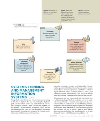 CHAPTER 1 | Management Information Systems: Business Driven MIS 13
SYSTEMS THINKING
AND MANAGEMENT
INFORMATION
SYSTEMS LO1.3
You probably recall the old story of three blind men attempting
to describe an elephant. The first man, feeling the elephant’s
girth, said the elephant seemed very much like a wall. The sec-
ond, feeling the elephant’s trunk, declared the elephant was
like a snake. The third man felt the elephant’s tusks and said
the elephant was like a tree or a cane. Companies that operate
departmentally are seeing only one part of the elephant, a criti-
cal mistake that hinders successful operation.
Successful companies operate cross-functionally, integrat-
ing the operations of all departments. Systems are the primary
enabler of cross-functional operations. A system is a collection
of parts that link to achieve a common purpose. A car is a good
example of a system, since removing a part, such as the steering
wheel or accelerator, causes the entire system to stop working.
Before jumping into how systems work, it is important to have
a solid understanding of the basic production process for goods
and services. Goods are material items or products that cus-
tomers will buy to satisfy a want or need. Clothing, groceries,
cell phones, and cars are all examples of goods that people buy
to fulfill their needs. Services are tasks performed by people
that customers will buy to satisfy a want or need. Waiting
tables, teaching, and cutting hair are all examples of services
that people pay for to fulfill their needs (see Figure 1.8).
Finance
Tracks strategic financial
issues including money,
banking, credit,
investments, and assets.
Human resources
Maintains policies, plans,
and procedures for the
effective management of
employees.
Sales
Performs the function of
selling goods or services.
Operations
management
Manages the process of
converting or transforming
resources into goods or
services.
Marketing
Supports sales by
planning, pricing, and
promoting goods or
services.
Accounting
Records, measures, and
reports monetary
transactions.
FI GURE 1 . 6
Departments Working Independently
system A collection of
parts that link to achieve a
common purpose.
goods Materialitems
orproductsthatcustomers
willbuytosatisfyawantor
need.Clothing,groceries,
cellphones,andcarsareall
examplesofgoodsthatpeople
buytofulfilltheirneeds.
service Tasks that
customers will buy to
satisfy a want or need.
 