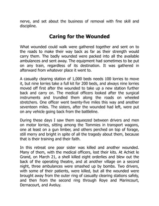 nerve, and set about the business of removal with fine skill and
discipline.
Caring for the Wounded
What wounded could walk were gathered together and sent on to
the roads to make their way back as far as their strength would
carry them. The badly wounded were packed into all the available
ambulances and sent away. The equipment had sometimes to be put
on any train, regardless of its destination. It was gathered in
afterward from whatever place it went to.
A casualty clearing station of 1,000 beds needs 100 lorries to move
it, but nine lorries take a full kit for 200 beds, and always nine lorries
moved off first after the wounded to take up a new station further
back and carry on. The medical officers looked after the surgical
instruments and trundled them along the roads on wheeled
stretchers. One officer went twenty-five miles this way and another
seventeen miles. The sisters, after the wounded had left, were put
on any vehicle going back from the battleline.
During these days I saw them squeezed between drivers and men
on motor lorries, sitting among the Tommies in transport wagons,
one at least on a gun limber, and others perched on top of forage,
still merry and bright in spite of all the tragedy about them, because
that is their training and their faith.
In this retreat one poor sister was killed and another wounded.
Many of them, with the medical officers, lost their kits. At Achiet le
Grand, on March 21, a shell killed eight orderlies and blew out the
back of the operating theatre, and at another village on a second
night, three ambulances were smashed up by bombs. Two drivers,
with some of their patients, were killed, but all the wounded were
brought away from the outer ring of casualty clearing stations safely,
and then from the second ring through Roye and Marincourt,
Dernacourt, and Aveluy.
 