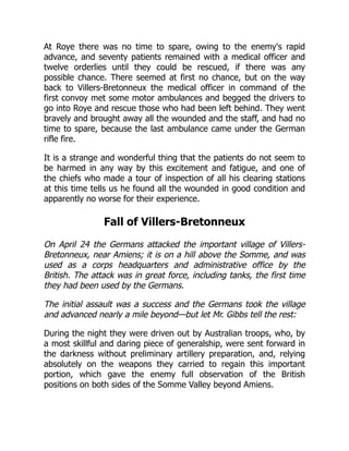 At Roye there was no time to spare, owing to the enemy's rapid
advance, and seventy patients remained with a medical officer and
twelve orderlies until they could be rescued, if there was any
possible chance. There seemed at first no chance, but on the way
back to Villers-Bretonneux the medical officer in command of the
first convoy met some motor ambulances and begged the drivers to
go into Roye and rescue those who had been left behind. They went
bravely and brought away all the wounded and the staff, and had no
time to spare, because the last ambulance came under the German
rifle fire.
It is a strange and wonderful thing that the patients do not seem to
be harmed in any way by this excitement and fatigue, and one of
the chiefs who made a tour of inspection of all his clearing stations
at this time tells us he found all the wounded in good condition and
apparently no worse for their experience.
Fall of Villers-Bretonneux
On April 24 the Germans attacked the important village of Villers-
Bretonneux, near Amiens; it is on a hill above the Somme, and was
used as a corps headquarters and administrative office by the
British. The attack was in great force, including tanks, the first time
they had been used by the Germans.
The initial assault was a success and the Germans took the village
and advanced nearly a mile beyond—but let Mr. Gibbs tell the rest:
During the night they were driven out by Australian troops, who, by
a most skillful and daring piece of generalship, were sent forward in
the darkness without preliminary artillery preparation, and, relying
absolutely on the weapons they carried to regain this important
portion, which gave the enemy full observation of the British
positions on both sides of the Somme Valley beyond Amiens.
 