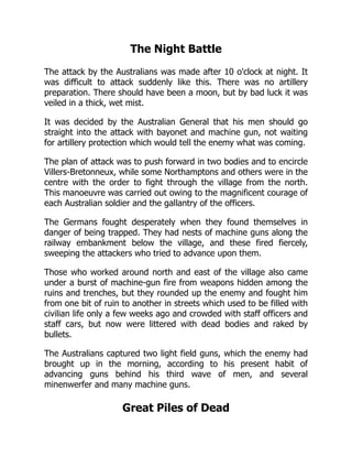 The Night Battle
The attack by the Australians was made after 10 o'clock at night. It
was difficult to attack suddenly like this. There was no artillery
preparation. There should have been a moon, but by bad luck it was
veiled in a thick, wet mist.
It was decided by the Australian General that his men should go
straight into the attack with bayonet and machine gun, not waiting
for artillery protection which would tell the enemy what was coming.
The plan of attack was to push forward in two bodies and to encircle
Villers-Bretonneux, while some Northamptons and others were in the
centre with the order to fight through the village from the north.
This manoeuvre was carried out owing to the magnificent courage of
each Australian soldier and the gallantry of the officers.
The Germans fought desperately when they found themselves in
danger of being trapped. They had nests of machine guns along the
railway embankment below the village, and these fired fiercely,
sweeping the attackers who tried to advance upon them.
Those who worked around north and east of the village also came
under a burst of machine-gun fire from weapons hidden among the
ruins and trenches, but they rounded up the enemy and fought him
from one bit of ruin to another in streets which used to be filled with
civilian life only a few weeks ago and crowded with staff officers and
staff cars, but now were littered with dead bodies and raked by
bullets.
The Australians captured two light field guns, which the enemy had
brought up in the morning, according to his present habit of
advancing guns behind his third wave of men, and several
minenwerfer and many machine guns.
Great Piles of Dead
 