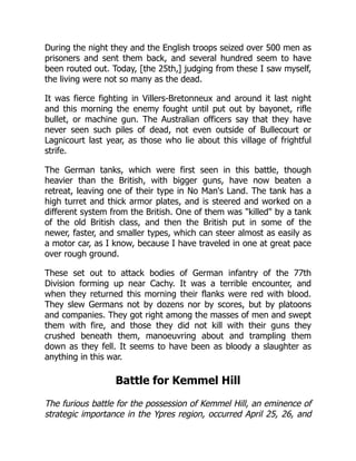 During the night they and the English troops seized over 500 men as
prisoners and sent them back, and several hundred seem to have
been routed out. Today, [the 25th,] judging from these I saw myself,
the living were not so many as the dead.
It was fierce fighting in Villers-Bretonneux and around it last night
and this morning the enemy fought until put out by bayonet, rifle
bullet, or machine gun. The Australian officers say that they have
never seen such piles of dead, not even outside of Bullecourt or
Lagnicourt last year, as those who lie about this village of frightful
strife.
The German tanks, which were first seen in this battle, though
heavier than the British, with bigger guns, have now beaten a
retreat, leaving one of their type in No Man's Land. The tank has a
high turret and thick armor plates, and is steered and worked on a
different system from the British. One of them was killed by a tank
of the old British class, and then the British put in some of the
newer, faster, and smaller types, which can steer almost as easily as
a motor car, as I know, because I have traveled in one at great pace
over rough ground.
These set out to attack bodies of German infantry of the 77th
Division forming up near Cachy. It was a terrible encounter, and
when they returned this morning their flanks were red with blood.
They slew Germans not by dozens nor by scores, but by platoons
and companies. They got right among the masses of men and swept
them with fire, and those they did not kill with their guns they
crushed beneath them, manoeuvring about and trampling them
down as they fell. It seems to have been as bloody a slaughter as
anything in this war.
Battle for Kemmel Hill
The furious battle for the possession of Kemmel Hill, an eminence of
strategic importance in the Ypres region, occurred April 25, 26, and
 