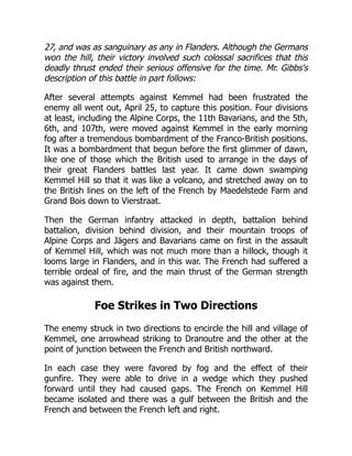 27, and was as sanguinary as any in Flanders. Although the Germans
won the hill, their victory involved such colossal sacrifices that this
deadly thrust ended their serious offensive for the time. Mr. Gibbs's
description of this battle in part follows:
After several attempts against Kemmel had been frustrated the
enemy all went out, April 25, to capture this position. Four divisions
at least, including the Alpine Corps, the 11th Bavarians, and the 5th,
6th, and 107th, were moved against Kemmel in the early morning
fog after a tremendous bombardment of the Franco-British positions.
It was a bombardment that begun before the first glimmer of dawn,
like one of those which the British used to arrange in the days of
their great Flanders battles last year. It came down swamping
Kemmel Hill so that it was like a volcano, and stretched away on to
the British lines on the left of the French by Maedelstede Farm and
Grand Bois down to Vierstraat.
Then the German infantry attacked in depth, battalion behind
battalion, division behind division, and their mountain troops of
Alpine Corps and Jägers and Bavarians came on first in the assault
of Kemmel Hill, which was not much more than a hillock, though it
looms large in Flanders, and in this war. The French had suffered a
terrible ordeal of fire, and the main thrust of the German strength
was against them.
Foe Strikes in Two Directions
The enemy struck in two directions to encircle the hill and village of
Kemmel, one arrowhead striking to Dranoutre and the other at the
point of junction between the French and British northward.
In each case they were favored by fog and the effect of their
gunfire. They were able to drive in a wedge which they pushed
forward until they had caused gaps. The French on Kemmel Hill
became isolated and there was a gulf between the British and the
French and between the French left and right.
 