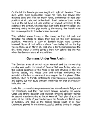On the hill the French garrison fought with splendid heroism. These
men, when quite surrounded, would not yield, but served their
machine guns and rifles for many hours, determined to hold their
positions at all costs, and to the death. Small parties of them on the
west of the hill held out until midday or beyond, according to the
reports of the airmen, who flew low over them, but by 9 o'clock this
morning, owing to the gaps made by the enemy, the French main
line was compelled to draw back from Kemmel.
They inflicted severe losses on the enemy as they fell back and
thwarted his efforts to break their line on the new defensive
positions. Meanwhile a body of Scottish troops were seriously
involved. Some of their officers whom I saw today tell me the fog
was so thick, as on March 21, that after a terrific bombardment the
first thing known at some points a little way behind the line was
when the Germans were all around them.
Germans Under Von Arnim
The German army of assault upon Kemmel and the surrounding
country was under command of General Sixt von Arnim, who was
the leading opponent of the Allies in the long struggle of the first
Somme battles, and whose clear and ruthless intelligence was
revealed in the famous document summing up the first phase of that
fighting, when he frankly confessed to many failures of organization
and supply, but with acute criticism which was not that of a weak or
indecisive man.
Under his command as corps commanders were Generals Seiger and
von Eberhardt, and they had picked troops, including the Alpine
Corps and strong Bavarian and Prussian divisions specially trained
for assault in such country as that of Kemmel. Their plan of attack to
strike at the points of junction between the French and British east
of Kemmel, and also at the French troops south of it, near
Dranoutre, proved for the time successful, and by driving in wedges
 
