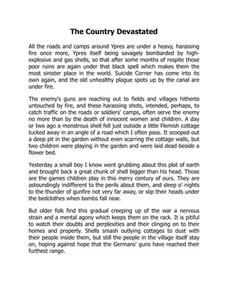 The Country Devastated
All the roads and camps around Ypres are under a heavy, harassing
fire once more, Ypres itself being savagely bombarded by high-
explosive and gas shells, so that after some months of respite those
poor ruins are again under that black spell which makes them the
most sinister place in the world. Suicide Corner has come into its
own again, and the old unhealthy plague spots up by the canal are
under fire.
The enemy's guns are reaching out to fields and villages hitherto
untouched by fire, and these harassing shots, intended, perhaps, to
catch traffic on the roads or soldiers' camps, often serve the enemy
no more than by the death of innocent women and children. A day
or two ago a monstrous shell fell just outside a little Flemish cottage
tucked away in an angle of a road which I often pass. It scooped out
a deep pit in the garden without even scarring the cottage walls, but
two children were playing in the garden and were laid dead beside a
flower bed.
Yesterday a small boy I know went grubbing about this plot of earth
and brought back a great chunk of shell bigger than his head. Those
are the games children play in this merry century of ours. They are
astoundingly indifferent to the perils about them, and sleep o' nights
to the thunder of gunfire not very far away, or slip their heads under
the bedclothes when bombs fall near.
But older folk find this gradual creeping up of the war a nervous
strain and a mental agony which keeps them on the rack. It is pitiful
to watch their doubts and perplexities and their clinging on to their
homes and property. Shells smash outlying cottages to dust with
their people inside them, but still the people in the village itself stay
on, hoping against hope that the Germans' guns have reached their
furthest range.
 