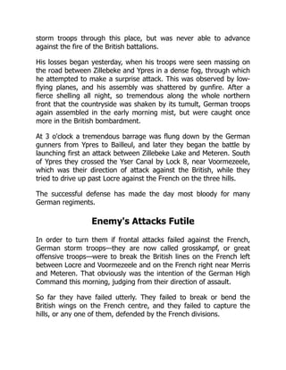 storm troops through this place, but was never able to advance
against the fire of the British battalions.
His losses began yesterday, when his troops were seen massing on
the road between Zillebeke and Ypres in a dense fog, through which
he attempted to make a surprise attack. This was observed by low-
flying planes, and his assembly was shattered by gunfire. After a
fierce shelling all night, so tremendous along the whole northern
front that the countryside was shaken by its tumult, German troops
again assembled in the early morning mist, but were caught once
more in the British bombardment.
At 3 o'clock a tremendous barrage was flung down by the German
gunners from Ypres to Bailleul, and later they began the battle by
launching first an attack between Zillebeke Lake and Meteren. South
of Ypres they crossed the Yser Canal by Lock 8, near Voormezeele,
which was their direction of attack against the British, while they
tried to drive up past Locre against the French on the three hills.
The successful defense has made the day most bloody for many
German regiments.
Enemy's Attacks Futile
In order to turn them if frontal attacks failed against the French,
German storm troops—they are now called grosskampf, or great
offensive troops—were to break the British lines on the French left
between Locre and Voormezeele and on the French right near Merris
and Meteren. That obviously was the intention of the German High
Command this morning, judging from their direction of assault.
So far they have failed utterly. They failed to break or bend the
British wings on the French centre, and they failed to capture the
hills, or any one of them, defended by the French divisions.
 