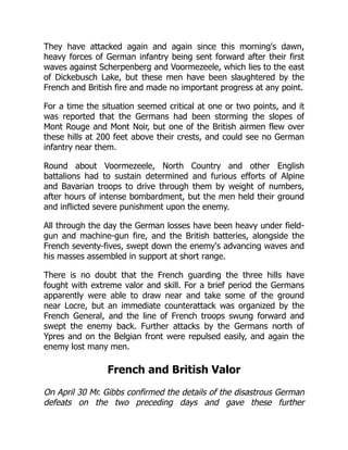 They have attacked again and again since this morning's dawn,
heavy forces of German infantry being sent forward after their first
waves against Scherpenberg and Voormezeele, which lies to the east
of Dickebusch Lake, but these men have been slaughtered by the
French and British fire and made no important progress at any point.
For a time the situation seemed critical at one or two points, and it
was reported that the Germans had been storming the slopes of
Mont Rouge and Mont Noir, but one of the British airmen flew over
these hills at 200 feet above their crests, and could see no German
infantry near them.
Round about Voormezeele, North Country and other English
battalions had to sustain determined and furious efforts of Alpine
and Bavarian troops to drive through them by weight of numbers,
after hours of intense bombardment, but the men held their ground
and inflicted severe punishment upon the enemy.
All through the day the German losses have been heavy under field-
gun and machine-gun fire, and the British batteries, alongside the
French seventy-fives, swept down the enemy's advancing waves and
his masses assembled in support at short range.
There is no doubt that the French guarding the three hills have
fought with extreme valor and skill. For a brief period the Germans
apparently were able to draw near and take some of the ground
near Locre, but an immediate counterattack was organized by the
French General, and the line of French troops swung forward and
swept the enemy back. Further attacks by the Germans north of
Ypres and on the Belgian front were repulsed easily, and again the
enemy lost many men.
French and British Valor
On April 30 Mr. Gibbs confirmed the details of the disastrous German
defeats on the two preceding days and gave these further
 