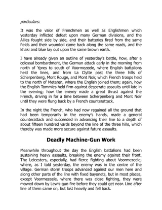 particulars:
It was the valor of Frenchmen as well as Englishmen which
yesterday inflicted defeat upon many German divisions, and the
Allies fought side by side, and their batteries fired from the same
fields and their wounded came back along the same roads, and the
khaki and blue lay out upon the same brown earth.
I have already given an outline of yesterday's battle, how, after a
colossal bombardment, the German attack early in the morning from
north of Ypres to south of Voormezeele, where English battalions
held the lines, and from La Clytte past the three hills of
Scherpenberg, Mont Rouge, and Mont Noir, which French troops held
to the north of Meteren, where the English joined them; again, how
the English Tommies held firm against desperate assaults until late in
the evening; how the enemy made a great thrust against the
French, driving in for a time between Scherpenberg and Mont Noir
until they were flung back by a French counterattack.
In the night the French, who had now regained all the ground that
had been temporarily in the enemy's hands, made a general
counterattack and succeeded in advancing their line to a depth of
about fifteen hundred yards beyond the line of the three hills, which
thereby was made more secure against future assaults.
Deadly Machine-Gun Work
Meanwhile throughout the day the English battalions had been
sustaining heavy assaults, breaking the enemy against their front.
The Leicesters, especially, had fierce fighting about Voormezeele,
where, as I told yesterday, the enemy was in the centre of the
village. German storm troops advanced against our men here and
along other parts of the line with fixed bayonets, but in most places,
except Voormezeele, where there was close fighting, they were
mowed down by Lewis-gun fire before they could get near. Line after
line of them came on, but lost heavily and fell back.
 