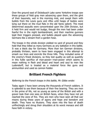 Over the ground east of Dickebusch Lake some Yorkshire troops saw
these groups of field gray men advancing upon them, and the glint
of their bayonets, wet in the morning mist, and swept them with
bullets from the Lewis guns and rifles until heaps of bodies were
lying out there on the mud flats in the old Ypres salient. The most
determined assaults were concentrated upon the 25th Division, but
it held firm and would not budge, though the men had been under
fearful fire in the night bombardment, and their machine gunners
kept their triggers pressed, and bullets played upon the advancing
Germans like a stream from a garden hose.
The troops in the whole division yielded no yard of ground and they
hold that they killed as many Germans as any battalion in this battle.
It was a black day for Germany. More than ten German divisions,
probably thirteen, seem to have been engaged in this attempt to
smash our lines and encircle the three hills. They included some of
the enemy's finest divisions, so they lost quality as well as quantity
in this futile sacrifice of man-power—man-power which seems to
mean nothing in flesh and blood and heart and soul to men like
Ludendorff, but is treated as a material force like guns and
ammunition and used as cannon fodder.
Brilliant French Fighters
Referring to the French troops in this battle, Mr. Gibbs wrote:
Today again I have been among the thousands of French soldiers. It
is splendid to see them because of their fine bearing. They are men
in the prime of life, not so young as some of the British and with a
graver look than one sees on British faces, when they have not yet
reached the zone of fire. They are men who have seen all that war
means during these years of agony and hope and boredom and
death. They have no illusions. They stare into the face of death
unflinchingly and shrug their shoulders at its worst menace and still
have faith in victory.
 