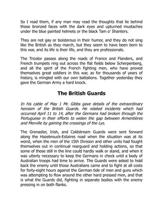 So I read them, if any man may read the thoughts that lie behind
those bronzed faces with the dark eyes and upturned mustaches
under the blue painted helmets or the black Tam o' Shanters.
They are not gay or boisterous in their humor, and they do not sing
like the British as they march, but they seem to have been born to
this war, and its life is their life, and they are professionals.
The Tricolor passes along the roads of France and Flanders, and
French trumpets ring out across the flat fields below Scherpenberg,
and all the spirit of the French fighting men, who have proved
themselves great soldiers in this war, as for thousands of years of
history, is mingled with our own battalions. Together yesterday they
gave the German Army a hard knock.
The British Guards
In his cable of May 1 Mr. Gibbs gave details of the extraordinary
heroism of the British Guards. He related incidents which had
occurred April 11 to 14, after the Germans had broken through the
Portuguese in their efforts to widen the gap between Armentières
and Merville by gaining the crossings of the Lys.
The Grenadier, Irish, and Coldstream Guards were sent forward
along the Hazebrouck-Estaires road when the situation was at its
worst, when the men of the 15th Division and other units had fought
themselves out in continual rearguard and holding actions, so that
some of those still in the line could hardly walk or stand, and when it
was utterly necessary to keep the Germans in check until a body of
Australian troops had time to arrive. The Guards were asked to hold
back the enemy until those Australians came and to fight at all costs
for forty-eight hours against the German tide of men and guns which
was attempting to flow around the other hard pressed men, and that
is what the Guards did, fighting in separate bodies with the enemy
pressing in on both flanks.
 