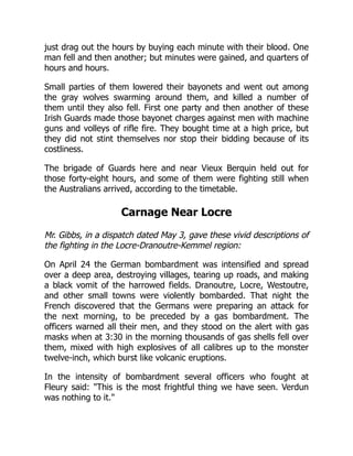 just drag out the hours by buying each minute with their blood. One
man fell and then another; but minutes were gained, and quarters of
hours and hours.
Small parties of them lowered their bayonets and went out among
the gray wolves swarming around them, and killed a number of
them until they also fell. First one party and then another of these
Irish Guards made those bayonet charges against men with machine
guns and volleys of rifle fire. They bought time at a high price, but
they did not stint themselves nor stop their bidding because of its
costliness.
The brigade of Guards here and near Vieux Berquin held out for
those forty-eight hours, and some of them were fighting still when
the Australians arrived, according to the timetable.
Carnage Near Locre
Mr. Gibbs, in a dispatch dated May 3, gave these vivid descriptions of
the fighting in the Locre-Dranoutre-Kemmel region:
On April 24 the German bombardment was intensified and spread
over a deep area, destroying villages, tearing up roads, and making
a black vomit of the harrowed fields. Dranoutre, Locre, Westoutre,
and other small towns were violently bombarded. That night the
French discovered that the Germans were preparing an attack for
the next morning, to be preceded by a gas bombardment. The
officers warned all their men, and they stood on the alert with gas
masks when at 3:30 in the morning thousands of gas shells fell over
them, mixed with high explosives of all calibres up to the monster
twelve-inch, which burst like volcanic eruptions.
In the intensity of bombardment several officers who fought at
Fleury said: This is the most frightful thing we have seen. Verdun
was nothing to it.
 