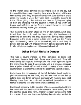 All the French troops jammed on gas masks, and on one day put
them on fifty times, only removing them when the wind, which was
fairly strong, blew away the poison fumes until other storms of shells
came. For nearly a week they wore them constantly, sleeping in
them, officers giving orders in them, and the men fighting and dying
in them and charging with the bayonet in them. It was worth the
trouble and suffering, for this French regiment between Locre and
Dranoutre had only twelve gas casualties.
That morning the German attack fell first on Kemmel Hill, which they
turned from the north, and two hours later, the bombardment
continuing all along the line, they developed a strong attack against
Dranoutre in the south in order to take Locre and turn the French
right. Until evening the troops on Kemmel Hill, with a small body of
British, still held out with great devotion in isolated positions, but by
8 o'clock that morning Kemmel Hill was entirely cut off.
Other British Units in Danger
This was a severe menace to their comrades at Locre and
southward, because both their flanks were threatened. They did
heroic things to safeguard their right and left, which again and again
the enemy tried to pass. I have already told in a previous message
how a gallant French officer and a small company of men made a
counterattack at Dranoutre and held the post there against all odds.
Up by Locre the commandant of the left battalion found machine-
gun fire sweeping his left flank, and his men had to face left to
defend their line. Small parties of Germans with machine guns kept
filtering down from the north and established themselves on the
railway in order to rake the French with an enfilade fire.
One French company, led by devoted officers, counterattacked there
five times with the bayonet into the sweep of those bullets, and by
this sacrifice saved their flank. Another company advanced to hold
the hospice. There was desperate fighting day after day, so that its
 