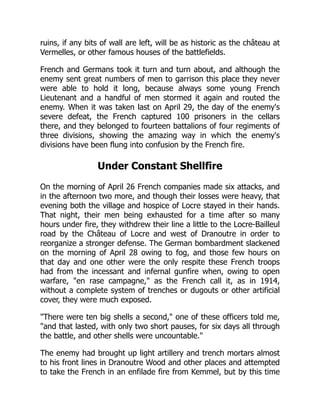ruins, if any bits of wall are left, will be as historic as the château at
Vermelles, or other famous houses of the battlefields.
French and Germans took it turn and turn about, and although the
enemy sent great numbers of men to garrison this place they never
were able to hold it long, because always some young French
Lieutenant and a handful of men stormed it again and routed the
enemy. When it was taken last on April 29, the day of the enemy's
severe defeat, the French captured 100 prisoners in the cellars
there, and they belonged to fourteen battalions of four regiments of
three divisions, showing the amazing way in which the enemy's
divisions have been flung into confusion by the French fire.
Under Constant Shellfire
On the morning of April 26 French companies made six attacks, and
in the afternoon two more, and though their losses were heavy, that
evening both the village and hospice of Locre stayed in their hands.
That night, their men being exhausted for a time after so many
hours under fire, they withdrew their line a little to the Locre-Bailleul
road by the Château of Locre and west of Dranoutre in order to
reorganize a stronger defense. The German bombardment slackened
on the morning of April 28 owing to fog, and those few hours on
that day and one other were the only respite these French troops
had from the incessant and infernal gunfire when, owing to open
warfare, en rase campagne, as the French call it, as in 1914,
without a complete system of trenches or dugouts or other artificial
cover, they were much exposed.
There were ten big shells a second, one of these officers told me,
and that lasted, with only two short pauses, for six days all through
the battle, and other shells were uncountable.
The enemy had brought up light artillery and trench mortars almost
to his front lines in Dranoutre Wood and other places and attempted
to take the French in an enfilade fire from Kemmel, but by this time
 