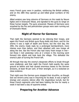 many French guns were in position, reinforcing the British artillery,
and on the 28th they opened up and killed great numbers of the
enemy.
Allied aviators saw long columns of Germans on the roads by Neuve
Eglise and in Dranoutre Wood, and signaled to the guns to range on
these human targets. The guns answered. Masses of Germans were
smashed by the fire and panicstricken groups were seen running out
of Dranoutre Wood.
Night of Horror for Germans
That night the Germans seemed to be relieving their troops, and
again the French and British guns flung shells into them, and for the
enemy it was a night of death and horror; but the next day, the
29th, the enemy made reply by a prolonged bombardment, more
intense even than before, and then attacked with new troops all
along the line. But the French also had many fresh troops in line—
not those I met yesterday—who at 2 o'clock in the morning went
forward into attack and took back the village. This defeated the
enemy's plan of turning the French left.
All through that day the enemy's desperate efforts to break through
were shattered, and that night the French held exactly the same
ground as before and had caused enormous losses to the German
divisions, at least 40 per cent. of their strength, as it is reckoned on
close evidence.
That night even the German guns stopped their drumfire, as though
Sixt von Arnim's army was in mourning for its dead. It was a night of
strange and uncanny silence after the stupendous tumult, but for
those French regiments who had been holding the line for nearly a
week it had been a day of supreme ordeal.
Preparing for Another Advance
 