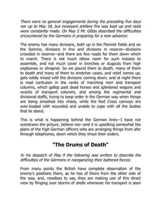 There were no general engagements during the preceding five days
nor up to May 18, but incessant artillery fire was kept up and raids
were constantly made. On May 5 Mr. Gibbs described the difficulties
encountered by the Germans in preparing for a new advance:
The enemy has many divisions, both up in the Flemish fields and on
the Somme, divisions in line and divisions in reserve—divisions
crowded in reserve—and there are few roads for them down which
to march. There is not much elbow room for such masses to
assemble, and not much cover in trenches or dugouts from high
explosives or shrapnel. So we pound them to death, many of them
to death and many of them to stretcher cases, and relief comes up,
gets wildly mixed with the divisions coming down, and at night there
is mad confusion in the ranks of marching men and transport
columns, which gallop past dead horses and splintered wagons and
wrecks of transport columns, and among the regimental and
divisional staffs, trying to keep order in the German way when things
are being smashed into chaos, while the Red Cross convoys are
over-loaded with wounded and unable to cope with all the bodies
that lie about.
This is what is happening behind the German lines—I have not
overdrawn the picture, believe me—and it is upsetting somewhat the
plans of the high German officers who are arranging things from afar
through telephones, down which they shout their orders.
The Drums of Death
In his dispatch of May 9 the following was written to describe the
difficulties of the Germans in reorganizing their battered forces:
From many points the British have complete observation of the
enemy's positions there, as he has of theirs from the other side of
the way, and, needless to say, they are making use of this direct
view by flinging over storms of shells whenever his transport is seen
 
