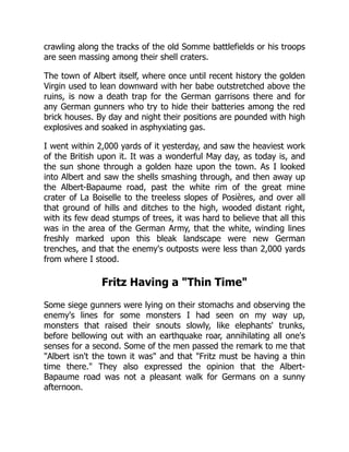 crawling along the tracks of the old Somme battlefields or his troops
are seen massing among their shell craters.
The town of Albert itself, where once until recent history the golden
Virgin used to lean downward with her babe outstretched above the
ruins, is now a death trap for the German garrisons there and for
any German gunners who try to hide their batteries among the red
brick houses. By day and night their positions are pounded with high
explosives and soaked in asphyxiating gas.
I went within 2,000 yards of it yesterday, and saw the heaviest work
of the British upon it. It was a wonderful May day, as today is, and
the sun shone through a golden haze upon the town. As I looked
into Albert and saw the shells smashing through, and then away up
the Albert-Bapaume road, past the white rim of the great mine
crater of La Boiselle to the treeless slopes of Posières, and over all
that ground of hills and ditches to the high, wooded distant right,
with its few dead stumps of trees, it was hard to believe that all this
was in the area of the German Army, that the white, winding lines
freshly marked upon this bleak landscape were new German
trenches, and that the enemy's outposts were less than 2,000 yards
from where I stood.
Fritz Having a Thin Time
Some siege gunners were lying on their stomachs and observing the
enemy's lines for some monsters I had seen on my way up,
monsters that raised their snouts slowly, like elephants' trunks,
before bellowing out with an earthquake roar, annihilating all one's
senses for a second. Some of the men passed the remark to me that
Albert isn't the town it was and that Fritz must be having a thin
time there. They also expressed the opinion that the Albert-
Bapaume road was not a pleasant walk for Germans on a sunny
afternoon.
 