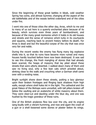 Since the beginning of these great battles in bleak, cold weather
Spring has come, and almost Summer, changing all the aspect of the
old battlefields and of the woods behind craterland and of the cities
under fire.
I went into one of those cities the other day, Arras, which to me and
to many of us out here is a queerly enchanted place because of its
beauty, which survives even three years of bombardment, and
because of the many great memories which it holds in its old houses
and streets and the sense of romance which lurks in its courtyards
and squares, reaching back to ancient history before its death. For
Arras is dead and but the beautiful corpse of the city that was once
very fair and noble.
During the recent weeks the enemy has flung many big explosive
shells into it, so that its ruins have become more ruined and many
houses hardly touched before have now been destroyed. It was sad
to see this change, the fresh mangling of stones that had already
been scarred, the heaps of masonry that lay piled about these
streets that were utterly deserted. I walked down many of them and
saw no living soul, only a few lean cats which prowled about,
slinking close to the walls and crouching when a German shell came
over with a rending noise.
Bright sunlight shone down these streets, putting a lazy glamour
upon their broken frontages and flinging back shadows from high
walls, except where shell holes let in the light. The cathedral and the
great Palace of the Bishops were unroofed, with tall pillars broken off
below the vaulting and an avalanche of white masonry about them.
They were clear-cut and dazzling under the blue sky, and one was
hushed by the tragic grandeur of these ruins.
One of the British airplanes flew low over the city, and its engine
sang loudly with a vibrant humming, and now and again the crash of
a gun or a shell loosened some stones or plaster below its wings.
 