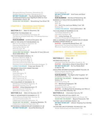 Contents | vii
Managerial Business Processes—Streamlining 55
Strategic Business Processes—Reengineering 57
MY NOT TO-DO LIST You Accidently Sent Your
Confidential Email to Your Significant Other to Your
Grandmother—Ouch! 59
SHOW ME THE MONEY Streamlining Your Email 59
CHAPTER 3 
EBUSINESS: ELECTRONIC
BUSINESS VALUE 63
SECTION 3.1  Web 1.0: Ebusiness 64
DISRUPTIVE TECHNOLOGIES 64
Disruptive versus Sustaining Technology 64
The Internet and World Wide Web—The Ultimate Business
Disruptors 65
DUE DILIGENCE Unethical Disruption 65
WEB 1.0: THE CATALYST FOR EBUSINESS 65
Web 1.0: The Catalyst for Ebusiness 65
Expanding Global Reach 67
Opening New Markets 68
Reducing Costs 68
Improving Effectiveness 69
SHOW ME THE MONEY Nasty-Gal: 8 Years Old and
Worth $100 Million 70
THE FOUR EBUSINESS MODELS 70
Business-to-Business (B2B) 71
Business-to-Consumer (B2C) 71
Consumer-to-Business (C2B) 72
Consumer-to-Consumer (C2C) 72
Ebusiness Forms and Revenue-Generating Strategies 72
LIVING THE DREAM Crazy over Access 73
EBUSINESS TOOLS FOR CONNECTING AND
COMMUNICATING 74
Email 74
Instant Messaging 75
Podcasting 75
Videoconferencing 75
Web Conferencing 76
Content Management Systems 76
THE CHALLENGES OF EBUSINESS 76
Identifying Limited Market Segments 76
Managing Consumer Trust 76
BUSTED Virtual Abandonment 77
Ensuring Consumer Protection 77
Adhering to Taxation Rules 77
SECTION 3.2  Web 2.0: Business 2.0 77
WEB 2.0: ADVANTAGES OF BUSINESS 2.0 77
Content Sharing through Open Sourcing 78
User-Contributed Content 78
Collaboration inside the Organization 79
SHOW ME THE MONEY Analyzing Websites 79
Collaboration outside the Organization 80
NETWORKING COMMUNITIES WITH BUSINESS 2.0 80
MY NOT TO-DO LIST Social Not Working 81
Social Tagging 82
MY NOT TO-DO LIST Viral Foxes and Devil
Babies 83
DUE DILIGENCE Anti-Social Networking 83
BUSINESS 2.0 TOOLS FOR COLLABORATING 84
Blogs 84
Wikis 84
FYI Don’t You Just Love ­
Mötley Crüe? 85
Mashups 85
LIVING THE DREAM Kiva Collaboration` 86
THE CHALLENGES OF BUSINESS 2.0 86
Technology Dependence 86
Information Vandalism 86
FYI Using Hashtags 87
Violations of Copyright and Plagiarism 87
WEB 3.0: DEFINING THE NEXT GENERATION OF ONLINE
BUSINESS OPPORTUNITIES 87
BUSTED Connectivity Break-Down 87
Egovernment: The Government Moves Online 88
Mbusiness: Supporting Anywhere Business 89
CHAPTER 4 ETHICS + INFORMATION
SECURITY: MIS BUSINESS
CONCERNS 91
SECTION 4.1  Ethics 92
INFORMATION ETHICS 92
Information Does Not Have Ethics; People Do 93
BUSTED Information—Does It Have Ethics? 94
MY NOT TO-DO LIST Do You Really Want
to Risk It? 95
DEVELOPING INFORMATION MANAGEMENT POLICIES 95
Ethical Computer Use Policy 95
Information Privacy Policy 96
DUE DILIGENCE The Right to Be Forgotten 97
Acceptable Use Policy 97
SHOW ME THE MONEY 15 Million Identity Theft
Victims 97
Email Privacy Policy 98
FYI Monitoring Employees 99
Social Media Policy 99
Workplace Monitoring Policy 100
BUSTED I’m Being Fired for Smoking, but I Was at
Home and It Was Saturday 101
SECTION 4.2  Information Security 101
PROTECTING INTELLECTUAL ASSETS 101
Security Threats Caused by Hackers and Viruses 103
SHOW ME THE MONEY Beyond Passwords 104
THE FIRST LINE OF DEFENSE–PEOPLE 105
MY NOT TO-DO LIST Lifelock: Keeping Your Identity
Safe 106
THE SECOND LINE OF DEFENSE–TECHNOLOGY 106
People: Authentication and Authorization 106
 