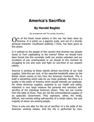 O
America's Sacrifice
By Harold Begbie
[By arrangement with The London Chronicle.]
ne of the finest moral actions in this war has been done by
America. It is action on a gigantic scale, and yet of a directly
personal character. Insufficient publicity, I think, has been given to
this action.
Is it realized by the people of this country that America has already
saved us from capitulating to the enemy? Either we should have
been forced into this surrender (with our armies unbroken and our
munitions of war unexhausted) or we should at this moment be
struggling to live and work and fight on one-third of our present
rations.
America is sending to these islands almost two-thirds of our food
supplies. Sixty-five per cent. of the essential foodstuffs eaten by the
British citizen comes to him from the American Continent. This in
itself is something which calls for our lively gratitude. But there is a
quality in the action of America which should intensify our gratitude.
For these American supplies, essential to our health and safety,
represent in very large measure the personal and voluntary self-
sacrifice of the individual American citizen. They are not crumbs
from the table of Dives. They are not the commandeered supplies of
an autocratic Government. They represent, rather, the kindly,
difficult, and entirely willing self-sacrifice of a whole nation, the vast
majority of whom are working people.
There is only one altar for this act of sacrifice—it is the table of the
American working classes. And the rite is performed by men,
 