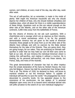 women, and children, at every meal of the day, day after day, week
after week.
This act of self-sacrifice, let us remember, is made in the midst of
plenty. Well might the American housewife ask why she should
deprive her children of food, why she should institute wheatless and
meatless days, when all about her there is a visible superabundance
of these things. Questions such as this are natural enough on the
other side of the Atlantic, and on the other side of the American
continent, 5,000 miles away from the battlefields of France.
But the citizens of America do not ask such questions. With a
cheerfulness and a courage which are as vigorous as their industry,
and with a moral earnestness which is by far the greatest
demonstration America has yet given to the world of American
character, these people so far away from us on the other side of the
Atlantic have willingly and with no coercion by the State denied
themselves for the sake of the Entente. They are going short, they
are going hungry, for our sakes. They are practicing an intimate self-
sacrifice in order that we may hold our own till their sons come to
fight at our side. All over America the individual American citizen is
making this self-sacrifice, and making it without a murmur. He is
feeding, by his personal self-sacrifice, not only these islands, but
France, Italy, and many of the neutrals.
This great demonstration of character has had no other impetus
than the simple declaration of the facts by Herbert Hoover, the man
who fed Belgium. Hoover has told his countrymen how things stand.
That is all. The Winter of 1918, he declared to them, will prove to
mankind whether or not the American Nation is capable of
individual self-sacrifice to save the world. His propaganda has never
descended to unworthy levels. He has appealed always to the
conscience of his countrymen. He has spoken of a personal
obligation upon every one of us toward some individual abroad who
will suffer privation to the extent of our own individual negligence.
 