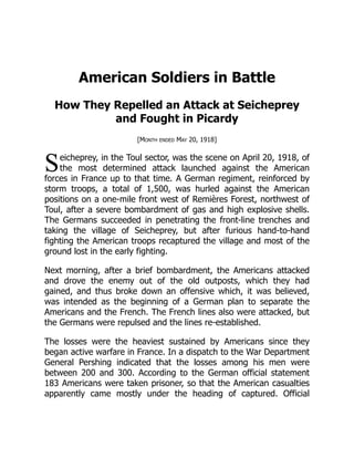 S
American Soldiers in Battle
How They Repelled an Attack at Seicheprey
and Fought in Picardy
[Month ended May 20, 1918]
eicheprey, in the Toul sector, was the scene on April 20, 1918, of
the most determined attack launched against the American
forces in France up to that time. A German regiment, reinforced by
storm troops, a total of 1,500, was hurled against the American
positions on a one-mile front west of Remières Forest, northwest of
Toul, after a severe bombardment of gas and high explosive shells.
The Germans succeeded in penetrating the front-line trenches and
taking the village of Seicheprey, but after furious hand-to-hand
fighting the American troops recaptured the village and most of the
ground lost in the early fighting.
Next morning, after a brief bombardment, the Americans attacked
and drove the enemy out of the old outposts, which they had
gained, and thus broke down an offensive which, it was believed,
was intended as the beginning of a German plan to separate the
Americans and the French. The French lines also were attacked, but
the Germans were repulsed and the lines re-established.
The losses were the heaviest sustained by Americans since they
began active warfare in France. In a dispatch to the War Department
General Pershing indicated that the losses among his men were
between 200 and 300. According to the German official statement
183 Americans were taken prisoner, so that the American casualties
apparently came mostly under the heading of captured. Official
 