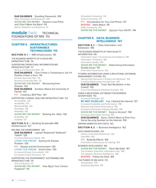 viii | Contents
DUE DILIGENCE Doodling Passwords 109
Data: Prevention and Resistance 109
SHOW ME THE MONEY Hackers Love Phish,
and I Don’t Mean the Band 110
Attack: Detection and Response 111
module two TECHNICAL
FOUNDATIONS OF MIS 113
CHAPTER 5 INFRASTRUCTURES:
SUSTAINABLE
TECHNOLOGIES 115
SECTION 5.1  MIS Infrastructures 116
THE BUSINESS BENEFITS OF A SOLID MIS
INFRASTRUCTURE 116
SUPPORTING OPERATIONS: INFORMATION MIS
INFRASTRUCTURE 117
Backup and Recovery Plan 118
DUE DILIGENCE I Don’t Have a Temperature, but I’m
Positive I Have a Virus 119
Disaster Recovery Plan 119
Business Continuity Plan 121
SHOW ME THE MONEY Recovering from
Disaster 122
DUE DILIGENCE Zombies Attack the University of
Florida 123
FYI Creating a BCP Plan 124
SUPPORTING CHANGE: AGILE MIS INFRASTRUCTURE 124
Accessibility 124
Availability 125
Maintainability 125
Portability 126
Reliability 126
SHOW ME THE MONEY Ranking the -ilities 126
Scalability 127
Usability 127
SECTION 5.2  Building Sustainable MIS
Infrastructures 127
MIS AND THE ENVIRONMENT 128
DUE DILIGENCE Laptop? Notebook? Netbook?
Tablet? 128
Increased Electronic Waste 128
LIVING THE DREAM Solving the Ewaste
Problem 129
FYI Ewaste and the Environment 129
LIVING THE DREAM Smart Cities 130
Increased Energy Consumption 130
Increased Carbon Emissions 131
SUPPORTING THE ENVIRONMENT: SUSTAINABLE MIS
INFRASTRUCTURE 131
Grid Computing 131
SHOW ME THE MONEY How Big Is Your Carbon
Footprint? 131
Virtualized Computing 132
Cloud Computing 137
FYI Virtualization for Your Cell Phone 137
BUSTED Hack Attack 141
Utility Computing 143
SHOW ME THE MONEY Upcycle Your Old PC 144
CHAPTER 6 
DATA: BUSINESS
INTELLIGENCE 147
SECTION 6.1  Data, Information, and
Databases 148
THE BUSINESS BENEFITS OF HIGH-QUALITY
INFORMATION 148
Information Type: Transactional and Analytical 148
Information Timeliness 149
Information Quality 150
SHOW ME THE MONEY Determining Information
Quality Issues 151
Information Governance 152
STORING INFORMATION USING A RELATIONAL DATABASE
MANAGEMENT SYSTEM 153
Storing Data Elements in Entities and Attributes 154
Creating Relationships through Keys 155
DUE DILIGENCE That’s Not My Mother in the
Casket! 155
Coca Cola Relational Database Example 155
USING A RELATIONAL DATABASE FOR BUSINESS
ADVANTAGES 155
Increased Flexibility 157
MY NOT TO-DO LIST Yes, I Started the Internet 157
Increased Scalability and Performance 158
Reduced Information Redundancy 158
Increased Information Integrity (Quality) 158
SHOW ME THE MONEY Excel or Access? 158
Increased Information Security 159
DUE DILIGENCE Sorry, I Didn’t Mean to Post Your
Social Security Number on the Internet 159
DRIVING WEBSITES WITH DATA 160
SECTION 6.2  Business Intelligence 162
DATA WAREHOUSING 162
History of the Data Warehouse 162
Data Mart 163
FYI Butterfly Effects 164
Information Cleansing (or Scrubbing) 164
BUSINESS INTELLIGENCE 166
SHOW ME THE MONEY Clean My Data! 167
The Problem: Data Rich, Information Poor 168
The Solution: Business Intelligence 168
BUSTED Follow the Data 169
THE POWER OF BIG DATA 170
Virtualization 170
Analyzing Big Data 170
 