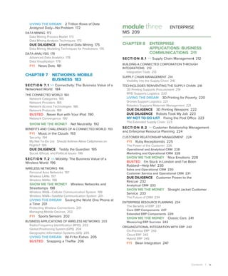 Contents | ix
module three ENTERPRISE
MIS 209
CHAPTER 8 ENTERPRISE
APPLICATIONS: BUSINESS
COMMUNICATIONS 211
SECTION 8.1  Supply Chain Management 212
BUILDING A CONNECTED CORPORATION THROUGH
INTEGRATIONS 212
Integration Tools 213
SUPPLY CHAIN MANAGEMENT 214
Visibility into the Supply Chain 216
TECHNOLOGIES REINVENTING THE SUPPLY CHAIN 218
3D Printing Supports Procurement 219
RFID Supports Logistics 220
LIVING THE DREAM 3D Printing for Poverty 220
Drones Support Logistics 221
Robotics Supports Materials Management 221
DUE DILIGENCE 3D Printing Weapons 222
DUE DILIGENCE Robots Took My Job 223
MY NOT TO-DO LIST Fixing the Post Office 223
The Extended Supply Chain 223
SECTION 8.2  Customer Relationship Management
and Enterprise Resource Planning 224
CUSTOMER RELATIONSHIP MANAGEMENT 224
FYI Ruby Receptionists 225
The Power of the Customer 226
Operational and Analytical CRM 228
Marketing and Operational CRM 228
SHOW ME THE MONEY Nice Emotions 228
BUSTED I’m Stuck in London and I’ve Been
Robbed—Help Me! 230
Sales and Operational CRM 230
Customer Service and Operational CRM 231
DUE DILIGENCE Customer Power to the
Rescue 232
Analytical CRM 233
SHOW ME THE MONEY Straight Jacket Customer
Service 233
The Future of CRM 234
ENTERPRISE RESOURCE PLANNING 234
The Benefits of ERP 237
Core ERP Components 237
Extended ERP Components 239
SHOW ME THE MONEY Classic Cars 241
Measuring ERP Success 242
ORGANIZATIONAL INTEGRATION WITH ERP 243
On-Premise ERP 243
Cloud ERP 243
Hybrid ERP 245
FYI Bean Integration 247
LIVING THE DREAM 2 Trillion Rows of Data
­
Analyzed Daily—No Problem 172
DATA MINING 172
Data Mining Process Model 173
Data Mining Analysis Techniques 173
DUE DILIGENCE Unethical Data Mining 175
Data Mining Modeling Techniques for Predictions 176
DATA ANALYSIS 178
Advanced Data Analytics 178
Data Visualization 179
FYI News Dots 181
CHAPTER 7 
NETWORKS: MOBILE
BUSINESS 183
SECTION 7.1  Connectivity: The Business Value of a
Networked World 184
THE CONNECTED WORLD 184
Network Categories 185
Network Providers 185
Network Access Technologies 186
Network Protocols 188
BUSTED Never Run with Your iPod 190
Network Convergence 190
SHOW ME THE MONEY Net Neutrality 192
BENEFITS AND CHALLENGES OF A CONNECTED WORLD 193
FYI Music in the Clouds 193
Security 194
My Not To-Do List Should Airlines Allow Cellphones on
Flights? 195
DUE DILIGENCE Teddy the Guardian 195
Social, Ethical, and Political Issues 196
SECTION 7.2  Mobility: The Business Value of a
Wireless World 196
WIRELESS NETWORKS 196
Personal Area Networks 197
Wireless LANs 197
Wireless MANs 198
SHOW ME THE MONEY Wireless Networks and
Streetlamps 198
Wireless WAN—Cellular Communication System 199
Wireless WAN—Satellite Communication System 201
LIVING THE DREAM Saving the World One Phone at
a Time 201
Protecting Wireless Connections 201
Managing Mobile Devices 202
FYI Sports Sensors 202
BUSINESS APPLICATIONS OF WIRELESS NETWORKS 203
Radio-Frequency Identification (RFID) 203
Global Positioning System (GPS) 204
Geographic Information Systems (GIS) 205
LIVING THE DREAM Wi-Fi for Fishes 205
BUSTED Snapping a Theftie 206
 